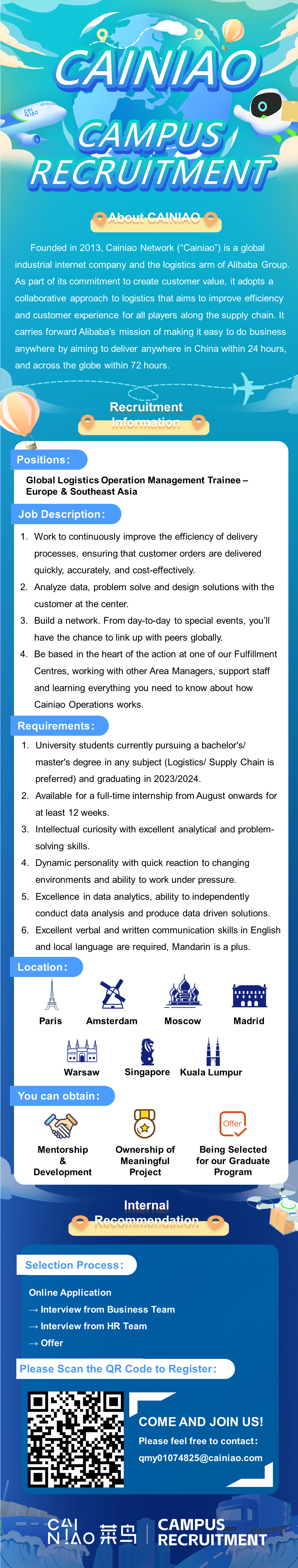 CAINIAO\\n996\\nCAMPUS\\nRECRUITMENT\\nAbout CAINIAO\\nFounded in 2013, Cainiao Network(“Cainiao”) is a global\\nindustrial internet company and the logistics arm of Alibaba Group\\nAs part of its commitment to create customer value, it adoptsa\\ncollaborative approach to logistics that aims to improve efficiency\\nand customer experience for all players along the supply chain. It\\ncarries forward Alibaba\'s mission of making it easy to do business\\nanywhere by aiming to deliver anywhere in China within 24 hours,\\nand across the globe within 72 hours\\nRecruitment\\nInformation\\nPositions:\\nGlobal Logistics Operation Management Trainee -\\nEurope & Southeast Asia\\nJob Description:\\n1. Work to continuously improve the efficiency of delivery\\nprocesses, ensuring that customer orders are delivered\\nquickly, accurately, and cost-effectively.\\n2. Analyze data, problem solve and design solutions with the\\ncustomer at the center.\\n3. Build a network. From day-to-day to special events, you\'ll\\nhave the chance to link up with peers globally.\\n4. Be based in the heart of the action at one of our Fulfillment\\nCentres, working with other Area Managers, support staff\\nand learning everything you need to know about how\\nCainiao Operations works.\\nRequirements\\n1. University students currently pursuing a bachelor\'s/\\nmaster\'s degree in any subject (Logistics/ Supply Chain is\\npreferred) and graduating in 2023/2024.\\n2. Available for a full-time internship from August onwards for\\nat least 12 weeks.\\n3. Intellectual curiosity with excellent analytical and problem-\\nsolving skills.\\n4. Dynamic personality with quick reaction to changing\\nenvironments and ability to work under pressure.\\n5. Excellence in data analytics, ability to independently\\nconduct data analysis and produce data driven solutions.\\n6.Excellent verbal and written communication skills in English\\nand local language are required, Mandarin is a plus.\\nLocation:\\nad\\nParis\\nAmsterdam\\nMoscoW\\nMadrid\\n118111\\noo\\n..\\nWarsaw\\nSingapore\\nKuala Lumpur\\nYou can obtain:\\nOffer\\nMentorship\\nOwnership of\\nBeing Selected\\n&\\nMeaningful\\nfor our Graduate\\nDevelopment\\nProject\\nProgram\\nInternal\\nRecommendation\\n1(\\nSelection Process:\\nOnline Application\\nInterview from Business Team\\n Interview from HR Team\\n Offer\\nPlease Scan the QR Code to Register:\\nCOME AND JOIN US!\\nPlease feel free to contact:\\nqmy01074825@cainiao.com\\nN!AO\\nCAI\\n菜鸟\\nCAMPUS\\nRECRUITMENT\\n