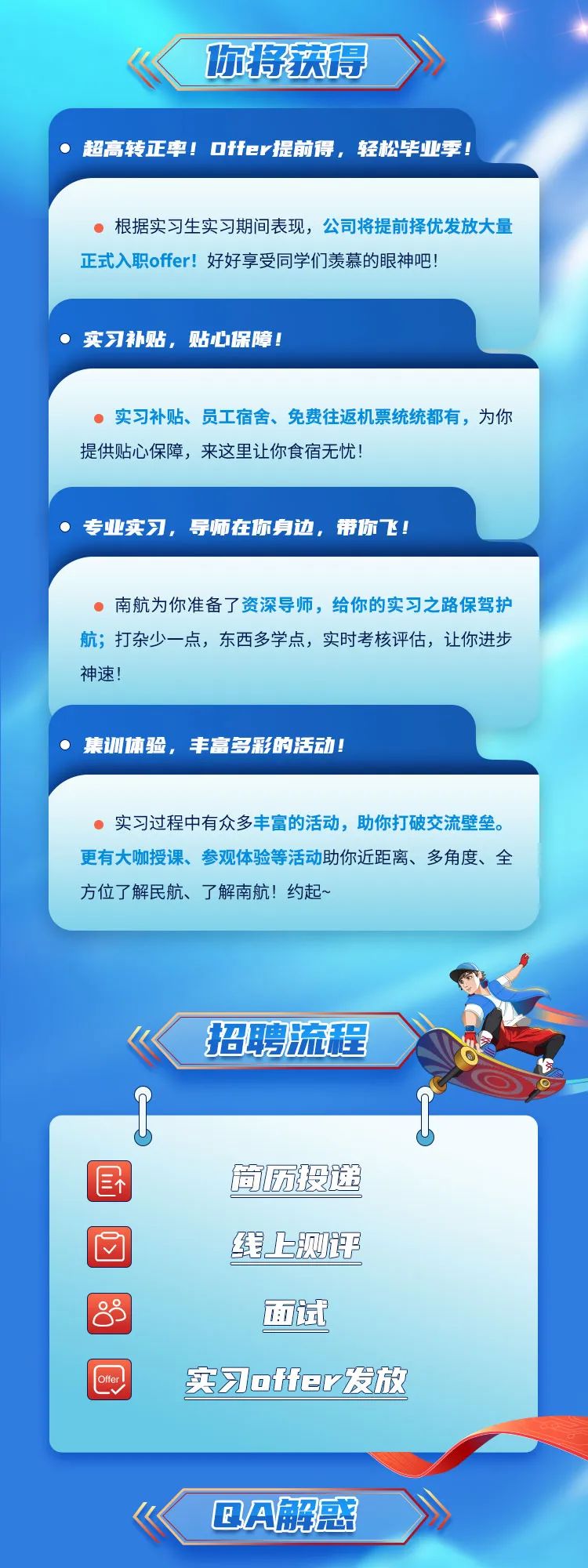 <p>你将获得 </p>
<p>超高转正率! Offer提前得,轻松毕业季!</p>
<p>U</p>
<p>国筒历投递</p>
<p>回线上测说</p>
<p>83面试</p>
<p>Otfer实习otfer发放</p>
<p>BA解惑</p>

<table>
<tr><td> 根据实习生实习期间表现,公司将提前择优发放大量正式入职offer!好好享受同学们羡慕的眼神吧! 实习补贴,贴心保障!</td>
</tr>
<tr><td> 实习补贴、员工宿舍、免费往返机票统统都有,为你提供贴心保障,来这里让你食宿无忧! 专业实习,导师在你身边,带你飞!</td>
</tr>
<tr><td> 南航为你准备了资深导师,给你的实习之路保驾护航;打杂少一点,东西多学点,实时考核评估,让你进步神速!集训体验,丰富多彩的活动!</td>
</tr>
<tr><td> 实习过程中有众多丰富的活动,助你打破交流壁垒。更有大咖授课、参观体验等活动助你近距离、多角度、全方位了解民航、了解南航!约起~</td>
</tr>
<tr><td>,《 招聘流程 之Cn 中</td>
</tr>
</table>
