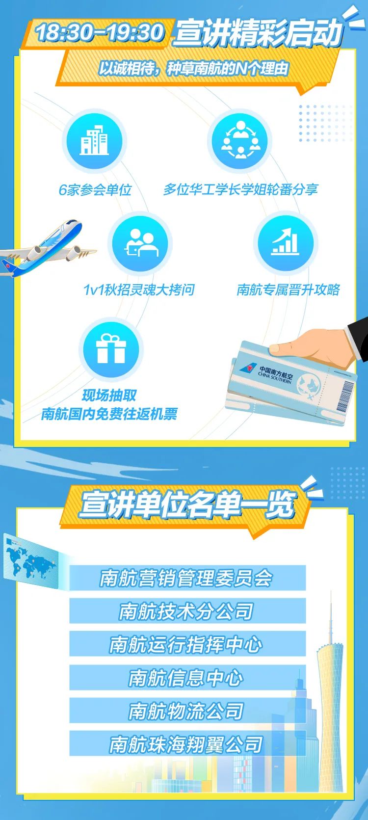 <p>1330-19:30宣讲精彩启动</p>
<p>以诚相待、种草南航的N个理由</p>
<p>最</p>
<p>6家参会单位多位华工学长学姐轮番分享</p>
<p>(1</p>
<p>1v1秋招灵魂大拷问南航专属晋升攻略</p>

<table>
<tr><td colspan="5">方航宝现场抽取南航国内免费往返机票人</td>
</tr>
<tr><td colspan="5"></td>
</tr>
<tr><td colspan="5">1宣讲单位名单一览一</td>
</tr>
<tr><td colspan="5">南航营销管理委员会</td>
</tr>
<tr><td colspan="5"></td>
</tr>
<tr><td colspan="5">南航技术分公司</td>
</tr>
<tr><td colspan="5"></td>
</tr>
<tr><td colspan="5">南航运行指挥中心</td>
</tr>
<tr><td colspan="5">南航信息中心</td>
</tr>
<tr><td colspan="5"></td>
</tr>
<tr><td colspan="5">南航物流公司</td>
</tr>
<tr><td colspan="5">南航珠海翔翼公司</td>
</tr>
<tr><td rowspan="2"></td>
<td></td>
<td></td>
<td></td>
<td></td>
</tr>
<tr><td colspan="3"></td>
<td></td>
</tr>
</table>
