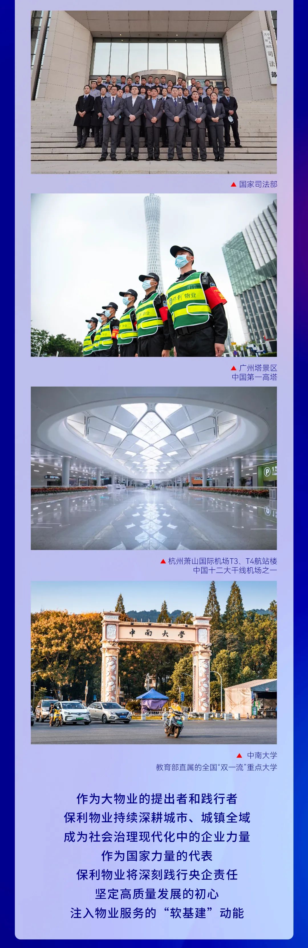 <p>国家司法部</p>
<p>利物业</p>
<p>凶噸桦三」<br/>一国中</p>
<p>杭州萧山国际机场T3、T4航站楼</p>
<p>中国十二大干线机场之</p>
<p>大</p>
<p>中南大学</p>
<p>教育部直属的全国“双一流”重点大学</p>
<p>作为大物业的提出者和践行者<br/>保利物业持续深耕城市、城镇全域<br/>成为社会治理现代化中的企业力量</p>
<p>作为国家力量的代表</p>
<p>保利物业将深刻践行央企责任<br/>坚定高质量发展的初心</p>
<p>注入物业服务的“软基建”动能</p>
