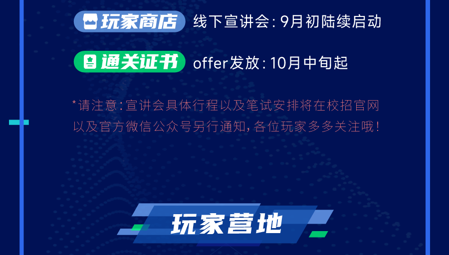 玩家商店 线下宣讲会:9月初陆续启动\\n \\n通关证书\\noffer发放:10月中句起\\n请注意:宣讲会具体行程以及笔试安排将在校招官网\\n以及官方微信公众号另行通知,各位玩家多多关注哦!\\n玩家营地\\n