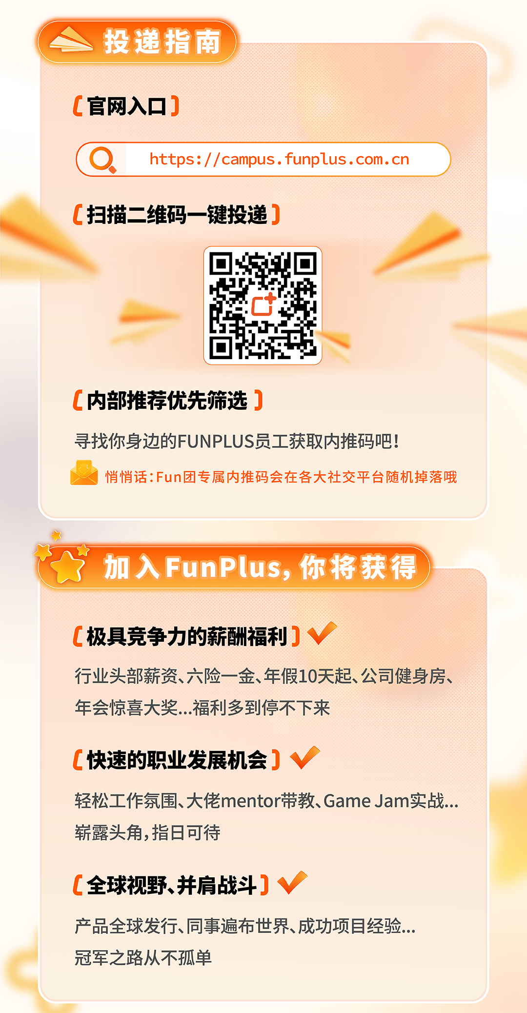 <p>投递指南 </p>
<p>C官网入☐]</p>
<p>Ohttps://campus . funplus . com. cn</p>
<p>C扫描二维码一键投递]</p>
<p>C</p>
<p>C内部推荐优先筛选]</p>
<p>寻找你身边的FUNPLUS员工获取内推码吧!</p>
<p>J悄悄话:Fun团专属内推码会在各大社交平台随机掉落哦</p>
<p>杭</p>
<p>加入FunPlus,你将获得)</p>
<p>[极具竞争力的薪酬福利] V</p>
<p>行业头部薪资、六险一金、年假10天起、公司健身房、</p>
<p>年会惊喜大奖.. .福利多到停不下来</p>
<p>C快速的职业发展机会] v</p>
<p>轻松工作氛围、大佬mentor带教、Game Jam实战...</p>
<p>崭露头角,指日可待</p>
<p>C全球视野、并肩战斗] v</p>
<p>产品全球发行、同事遍布世界、成功项目经验...</p>
<p>冠军之路从不孤单</p>
