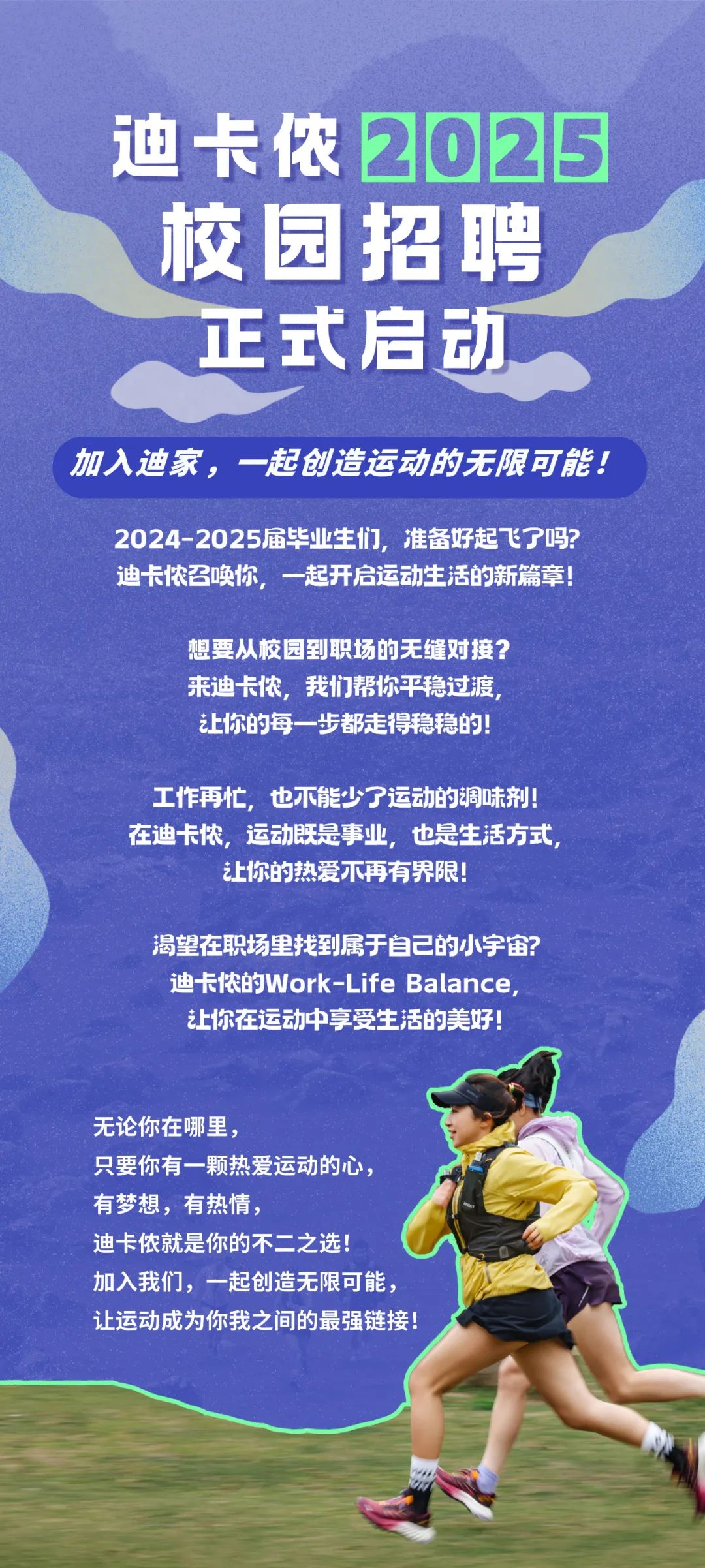 <p>迪卡侬2025<br/>校园招聘<br/>正式启动</p>
<p>加入迪家，一起创造运动的无限可能!</p>
<p>2024-2025届毕业生们，准备好起飞了吗?<br/>迪卡侬召唤你，一起开启运动生活的新篇章!</p>
<p>想要从校园到职场的无缝对接?<br/>来迪卡侬，我们帮你平稳过渡<br/>让你的每一步都走得稳稳的!</p>
<p>工作再忙，也不能少了运动的调味剂!<br/>在迪卡侬，运动既是事业，也是生活方式</p>
<p>让你的热爱不再有界限!</p>
<p>渴望在职场里找到属于自己的小宇宙?<br/>迪卡侬的Work-Life Balance<br/>让你在运动中享受生活的美好!</p>
<p>无论你在哪里</p>
<p>只要你有一颗热爱运动的心，<br/>有梦想，有热情，</p>
<p>迪卡侬就是你的不二之选!</p>
<p>加入我们，一起创造无限可能<br/>让运动成为你我之间的最强链接!</p>
