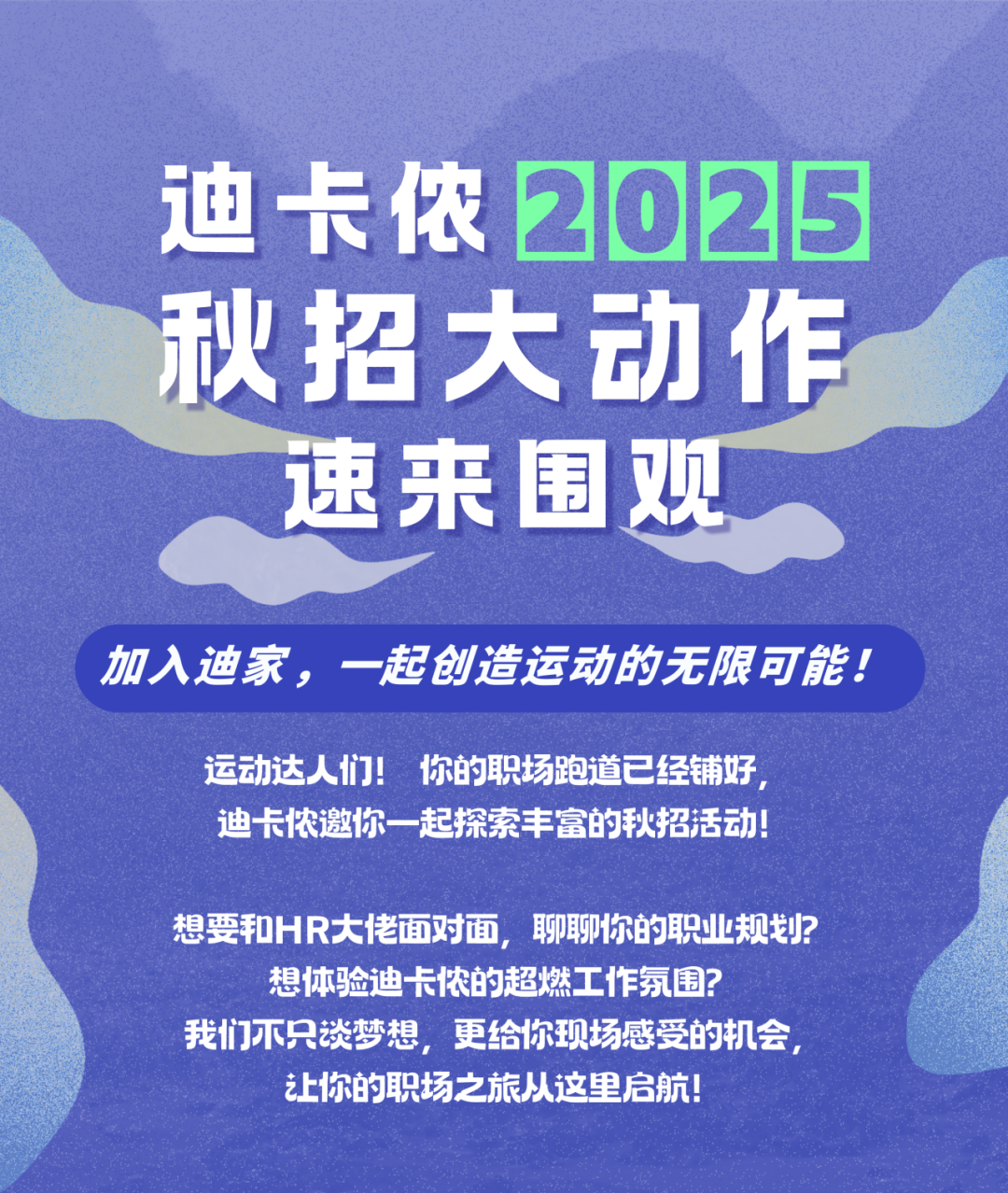 <p>迪卡侬2025<br/>秋招大动作</p>
<p>速来围观</p>
<p>加入迪家，一起创造运动的无限可能!<br/>运动达人们!<br/>你的职场跑道已经铺好</p>
<p>迪卡侬邀你一起探索丰富的秋招活动!</p>
<p>想要和HR大佬面对面，聊聊你的职业规划?<br/>想体验迪卡侬的超燃工作氛围?</p>
<p>我们不只谈梦想，更给你现场感受的机会，<br/>让你的职场之旅从这里启航!</p>
