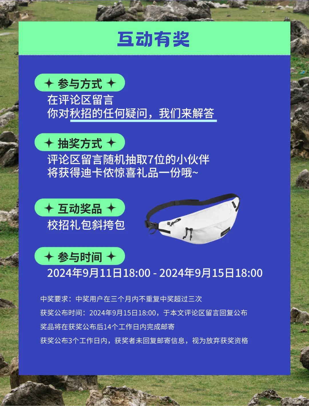 <p>互动有奖</p>
<p>(+参与方式十</p>
<p>在评论区留言</p>
<p>你对秋招的任何疑问,我们来解答</p>
<p>十抽奖方式+ )</p>
<p>评论区留言随机抽取7位的小伙伴</p>
<p>将获得迪卡侬惊喜礼品一份哦~</p>
<p>十互动奖品十</p>
<p>校招礼包斜挎包日</p>
<p>J</p>
<p>(+参与时间十)</p>
<p>2024年9月11日18:00- 2024年9月15日18:00</p>
<p>中奖要求:中奖用户在三个月内不重复中奖超过三次</p>
<p>获奖公布时间: 2024年9月15日18:00,于本文评论区留言回复公布</p>
<p>奖品将在获奖公布后14个工作日内完成邮寄</p>
<p>获奖公布3个工作日内,获奖者未回复邮寄信息,视为放弃获奖资格</p>
