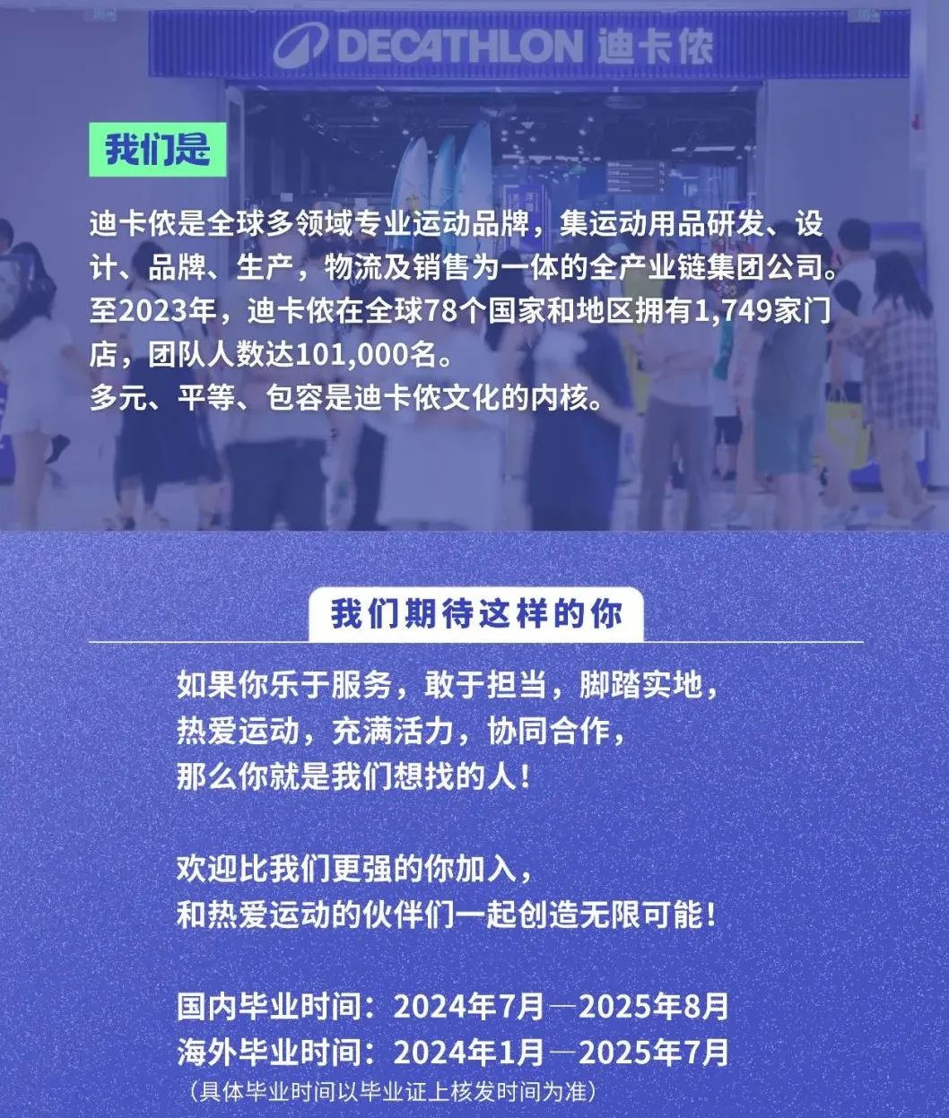 <p>DECATHLON 迪卡侬</p>
<p>我们是</p>
<p>迪卡侬是全球多领域专业运动品牌，集运动用品研发、设<br/>计、品牌、生产，物流及销售为一体的全产业链集团公司。<br/>至2023年，迪卡侬在全球78个国家和地区拥有1,749家门<br/>店，团队人数达101,000名。</p>
<p>多元、平等、包容是迪卡侬文化的内核。</p>
<p>我们期待这样的你</p>
<p>如果你乐于服务，敢于担当，脚踏实地，<br/>热爱运动，充满活力，协同合作，</p>
<p>那么你就是我们想找的人!</p>
<p>欢迎比我们更强的你加入，</p>
<p>和热爱运动的伙伴们一起创造无限可能!</p>
<p>国内毕业时间:2024年7月2025年8月<br/>海外毕业时间:2024年1月一2025年7月<br/>(具体毕业时间以毕业证上核发时间为准)</p>
