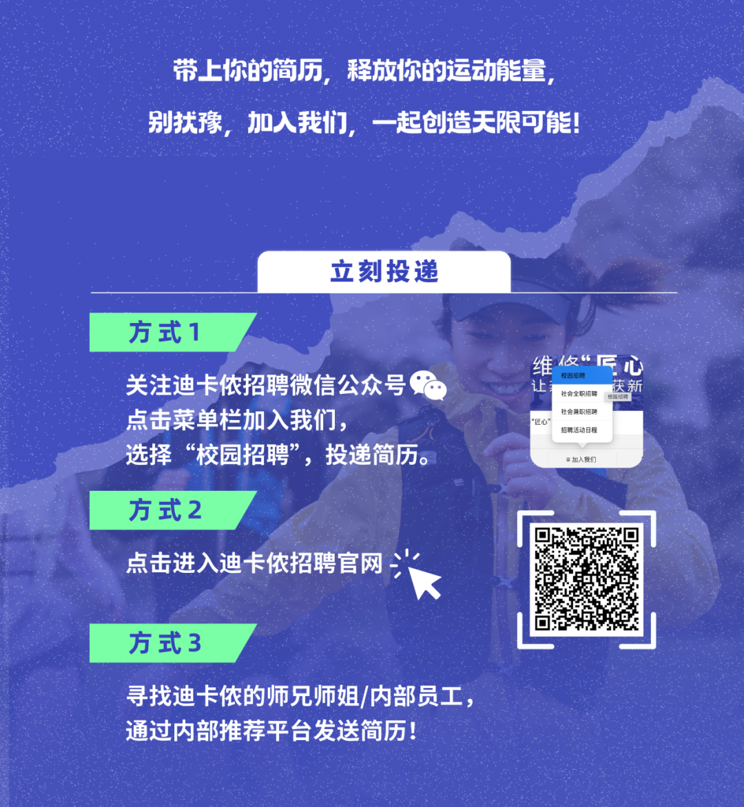 <p>带上你的简历，释放你的运动能量<br/>别找豫，加入我们，<br/>一起创造天限可能!</p>
<p>立刻投递</p>
<p>方式1</p>
<p>关注迪卡侬招聘微信公众号<br/>点击菜单栏加入我们，</p>
<p>选择&ldquo;校园招聘&rdquo;，投递简历。</p>
<p>维攸&ldquo;匠心<br/>校园招聘</p>
<p>让</p>
<p>社会全职招聘<br/>获新<br/>社会兼职招聃</p>
<p>&ldquo;匠心</p>
<p>招聘活动日程</p>
<p>=加入我们</p>
<p>方式2</p>
<p>点击进入迪卡侬招聘官网</p>
<p>方式3</p>
<p>寻找迪卡侬的师兄师姐/内部员工，<br/>通过内部推荐平台发送简历!</p>
