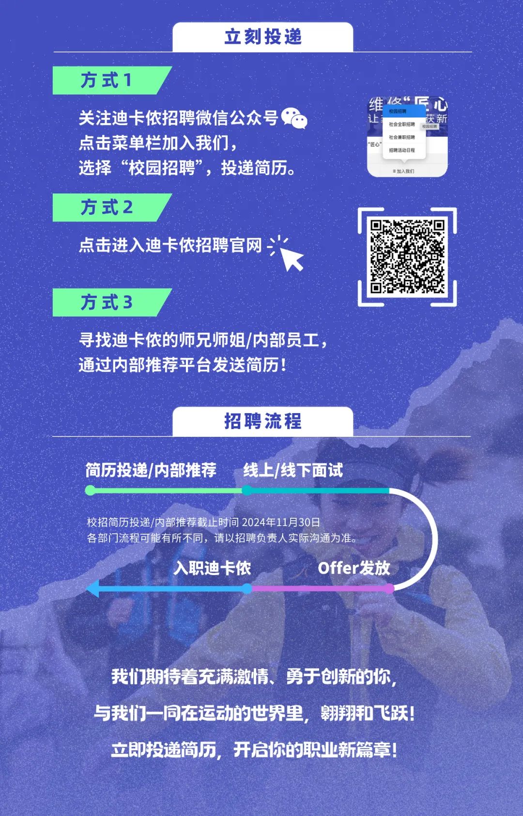 <p>立刻投递</p>
<p>方式1</p>
<p>关注迪卡侬招聘微信公众号<br/>点击菜单栏加入我们，</p>
<p>选择&ldquo;校园招聘&rdquo;，投递简历。</p>
<p>维做&ldquo;匠<br/>校等招聘</p>
<p>北</p>
<p>庆新<br/>社会全职招聘<br/>社会兼职招聘</p>
<p>5</p>
<p>招聘活动日程</p>
<p>=加入我们</p>
<p>方式2</p>
<p>点击进入迪卡侬招聘官网</p>
<p>方式3</p>
<p>寻找迪卡侬的师兄师姐/内部员工，<br/>通过内部推荐平台发送简历!</p>
<p>招聘流程</p>
<p>简历投递/内部推荐</p>
<p>线上/线下面试</p>
<p>校招简历投递/内部推荐截止时间2024年11月30日</p>
<p>各部门流程可能有所不同，请以招聘负责人实际沟通为准</p>
<p>入职迪卡侬</p>
<p>Offer发放</p>
<p>我们期待着充满激情、勇于创新的你<br/>与我们一同在运动的世界里，翱翔和飞跃!<br/>立即投递简历，开启你的职业新篇章!</p>
