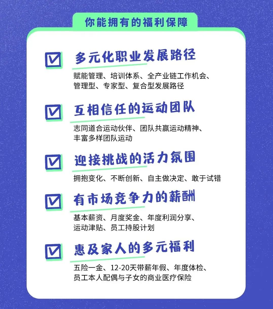 <p>你能拥有的福利保障</p>
<p>多元化职业发展路径</p>
<p>赋能管理、培训体系、全产业链工作机会、<br/>管理型、专家型、复合型发展路径</p>
<p>互相信任的运动团队</p>
<p>志同道合运动伙伴、团队共赢运动精神、<br/>丰富多样团队运动</p>
<p>迎接挑战的活力氛围</p>
<p>拥抱变化、不断创新、自主做决定、敢于试错<br/>有市场竞争力的薪酬</p>
<p>基本薪资、月度奖金、年度利润分享、<br/>运动津贴、员工持股计划</p>
<p>惠及家人的多元福利</p>
<p>五险一金、12-20天带薪年假、年度体检、<br/>员工本人配偶与子女的商业医疗保险</p>
