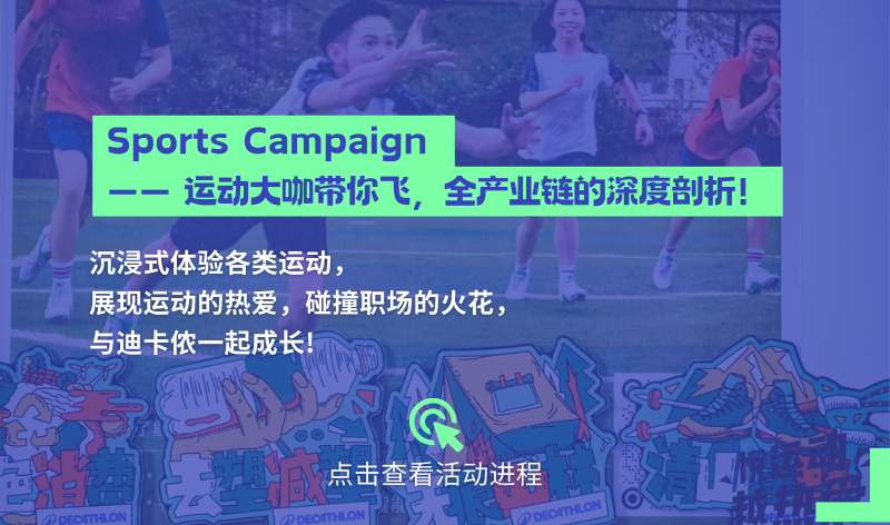 <p>Sports Campaign</p>
<p>运动大咖带你飞，<br/>全产业链的深度剖析!</p>
<p>沉浸式体验各类运动，</p>
<p>展现运动的热爱，碰撞职场的火花，<br/>与迪卡侬一起成长!</p>
<p>/7 DEC4THLON</p>
<p>点击查看活动进程<br/>ADECATHLON</p>
<p>DECATHLON</p>
