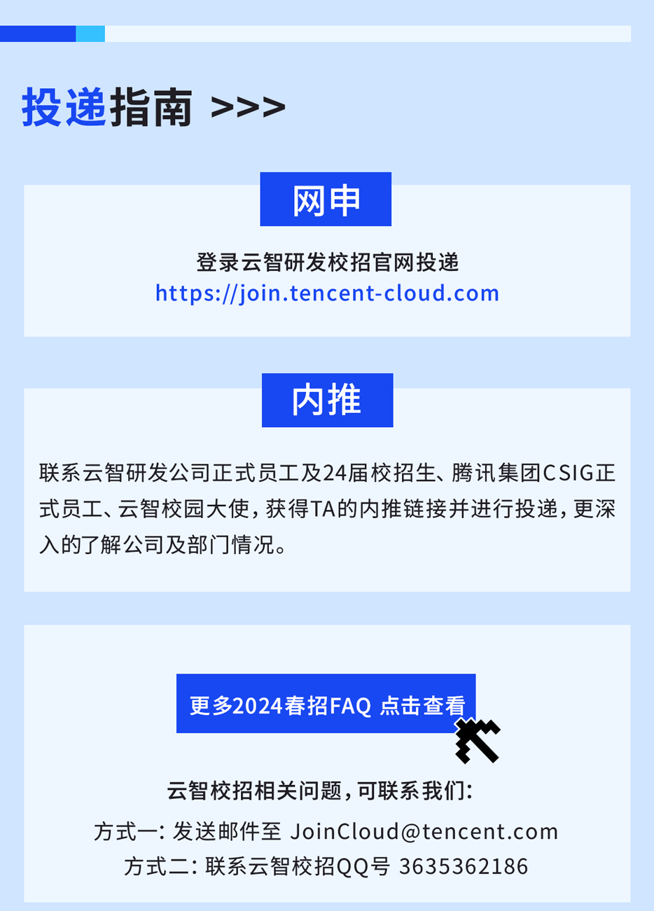 <p>投递指南<br/>>>></p>
<p>网申</p>
<p>登录云智研发校招官网投递<br/>https://join.tencent-cloud.com</p>
<p>内推</p>
<p>联系云智研发公司正式员工及24届校招生、腾讯集团CSIG正<br/>式员工、云智校园大使，获得TA的内推链接并进行投递，更深<br/>入的了解公司及部门情况。</p>
<p>更多2024春招FAQ 点击查看</p>
<p>8</p>
<p>云智校招相关问题,可联系我们:</p>
<p>方式一:发送邮件至JoinCloud@tencent.com</p>
<p>方式二:联系云智校招QQ号3635362186</p>
