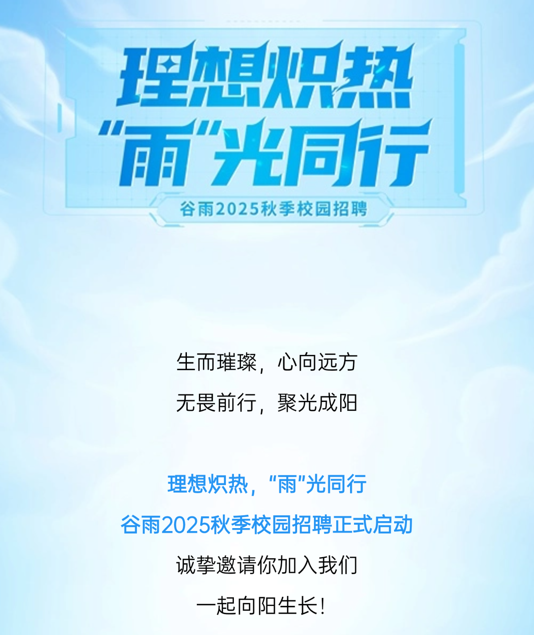 <p>理想炽热<br/>"雨"光同行</p>
<p>谷雨2025秋季校园招聘</p>
<p>生而璀璨，心向远方<br/>无畏前行，聚光成阳</p>
<p>理想炽热，“雨”光同行</p>
<p>谷雨2025秋季校园招聘正式启动<br/>诚挚邀请你加入我们</p>
<p>一起向阳生长!</p>
