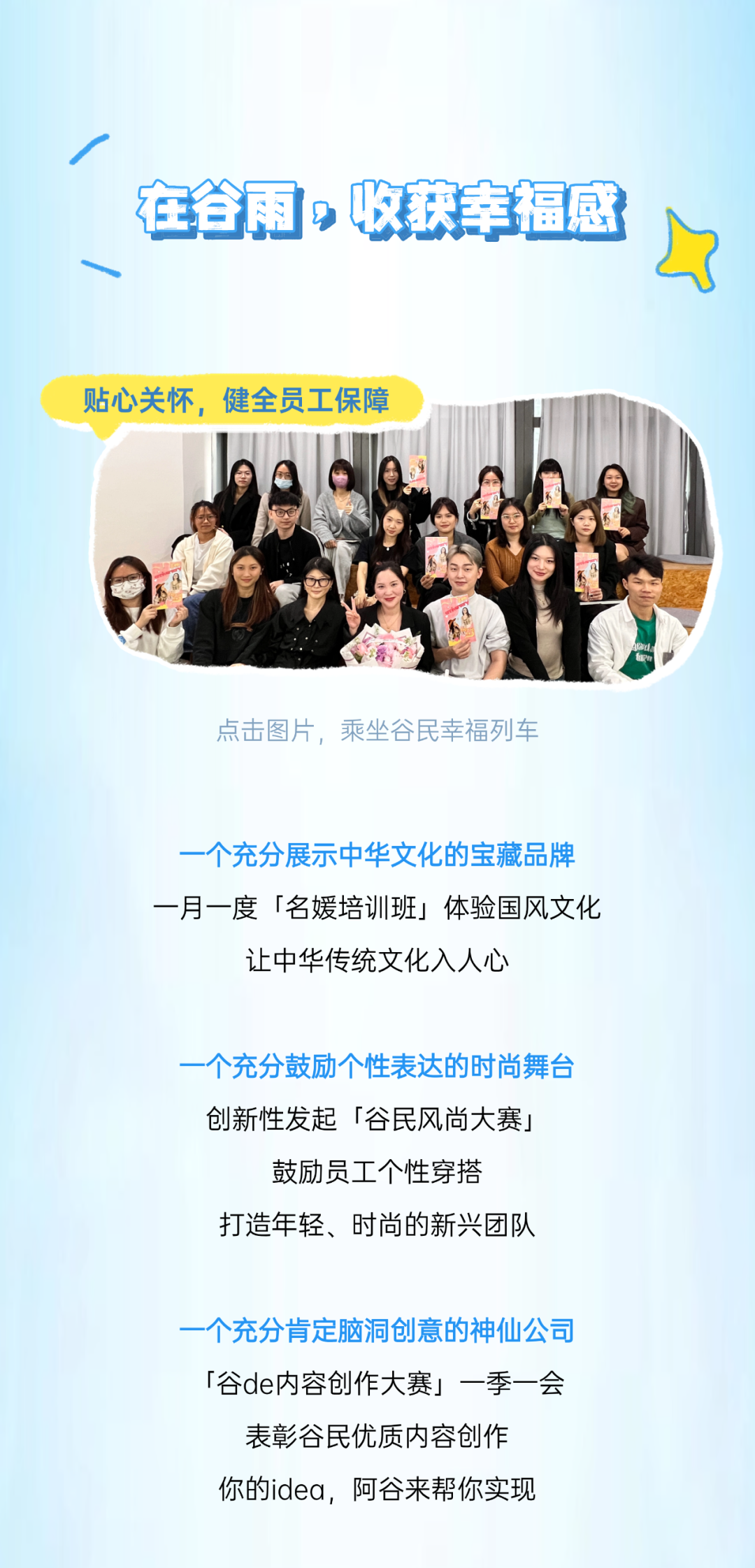 <p>一</p>
<p>在省雨，收获幸福感</p>
<p>贴心关怀，健全员工保障</p>
<p>点击图片，乘坐谷民幸福列车</p>
<p>一个充分展示中华文化的宝藏品牌<br/>一月一度「名媛培训班」体验国风文化</p>
<p>让中华传统文化入人心</p>
<p>一个充分鼓励个性表达的时尚舞台<br/>创新性发起「谷民风尚大赛」<br/>鼓励员工个性穿搭</p>
<p>打造年轻、时尚的新兴团队</p>
<p>个充分肯定脑洞创意的神仙公司<br/>「谷de内容创作大赛」一季一会<br/>表彰谷民优质内容创作</p>
<p>你的idea，阿谷来帮你实现</p>
