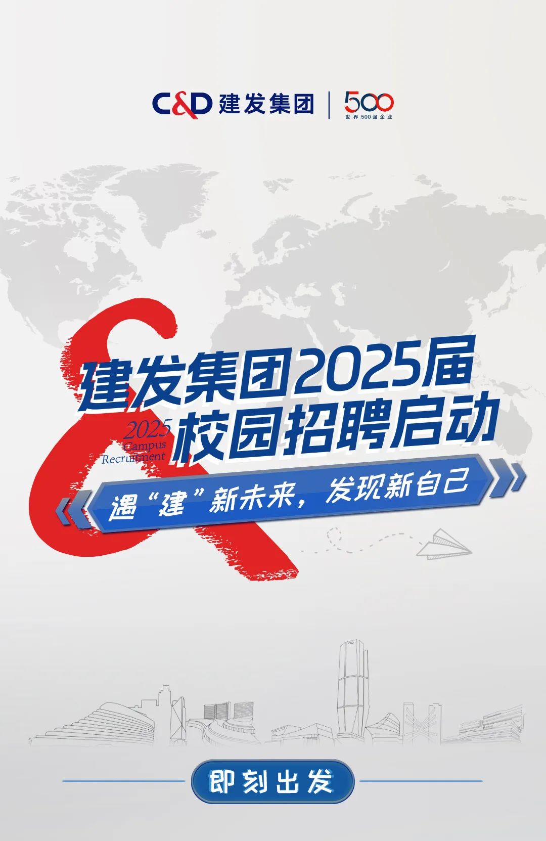 <p>C&D建发集团| 500世界500强企业</p>
<p>s</p>
<p>S</p>
<p>建发集团2025届</p>
<p>Recruiment Fampus2026校园招聘启动</p>
<p>发现新自己》</p>
<p>《遇“建”新未来,</p>
<p>即刻出发</p>
