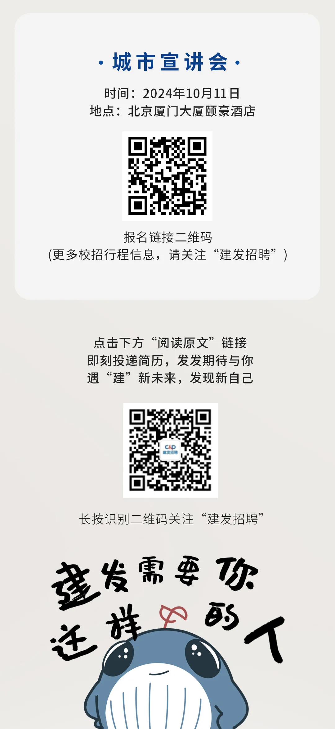 <p>.城市宣讲会.</p>
<p>时间:2024年10月11日<br/>地点:北京厦门大厦颐豪酒店</p>
<p>报名链接二维码</p>
<p>(更多校招行程信息，请关注“建发招聘”)</p>
<p>点击下方“阅读原文”链接<br/>即刻投递简历，发发期待与你<br/>遇“建”新未来，发现新自己</p>
<p>长按识别二维码关注“建发招聘”<br/>莲发需要功<br/>的人<br/>迁样0</p>
