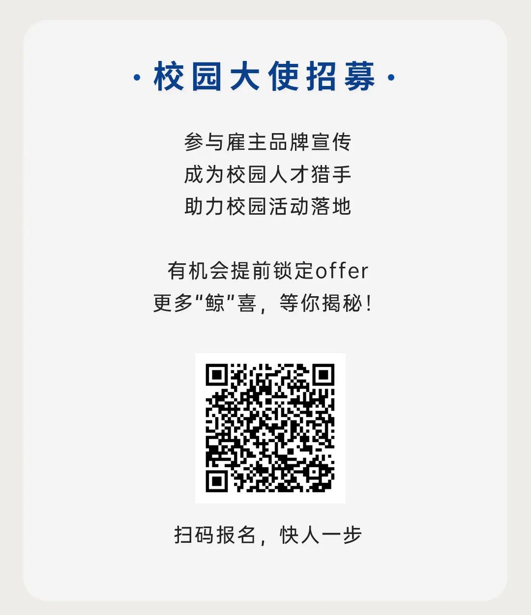 <p>.校园大使招募.</p>
<p>参与雇主品牌宣传<br/>成为校园人才猎手<br/>助力校园活动落地</p>
<p>有机会提前锁定offer<br/>更多"鲸"喜，等你揭秘!</p>
<p>扫码报名，快人一步</p>
