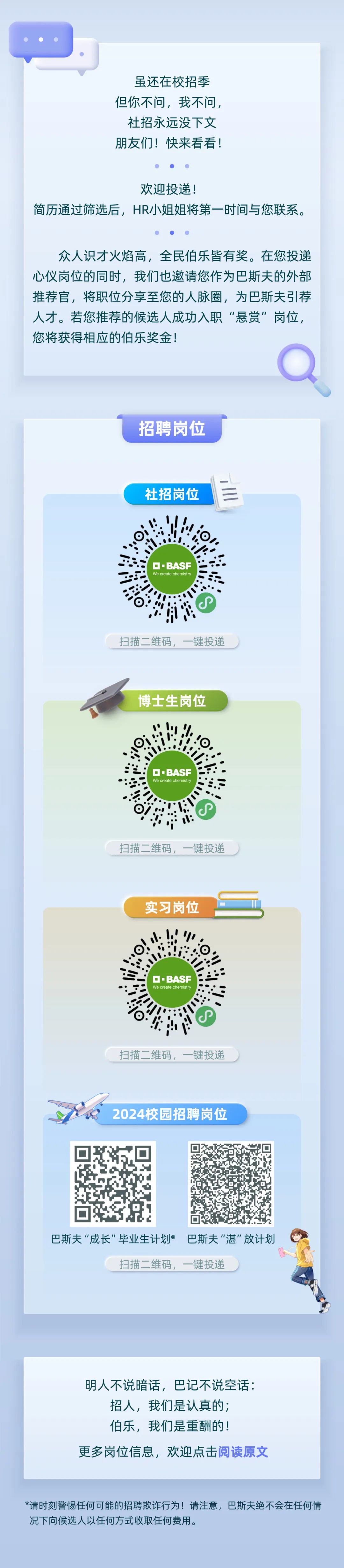 <p>虽还在校招季<br/>但你不问，我不问，<br/>社招永远没下文<br/>朋友们!快来看看!</p>
<p>欢迎投递!</p>
<p>简历通过筛选后，HR小姐姐将第一时间与您联系。</p>
<p>众人识才火焰高，全民伯乐皆有奖。在您投递<br/>心仪岗位的同时，我们也邀请您作为巴斯夫的外部<br/>推荐官，将职位分享至您的人脉圈，为巴斯夫引荐<br/>人才。若您推荐的候选人成功入职&ldquo;悬赏&rdquo;岗位，<br/>您将获得相应的伯乐奖金!</p>
<p>招聘岗位</p>
<p>社招岗位</p>
<p>&middot;BASF<br/>We create chemistry</p>
<p>扫描二维码，一键投递</p>
<p>博士生岗位</p>
<p>O&middot;BASF<br/>We create chemistry</p>
<p>扫描二维码，一键投递</p>
<p>实习岗位</p>
<p>O&middot;BASF<br/>We create chemistry</p>
<p>扫描二维码，一键投递</p>
<p>2024校园招聘岗位</p>
<p>巴斯夫"成长"毕业生计划巴斯夫"湛"放计划</p>
<p>扫描二维码，一键投递</p>
<p>明人不说暗话，巴记不说空话:<br/>招人，我们是认真的;</p>
<p>伯乐，我们是重酬的!</p>
<p>更多岗位信息，欢迎点击阅读原文</p>
<p>*请时刻警惕任何可能的招聘欺诈行为!请注意，巴斯夫绝不会在任何情<br/>况下向候选人以任何方式收取任何费用。</p>
