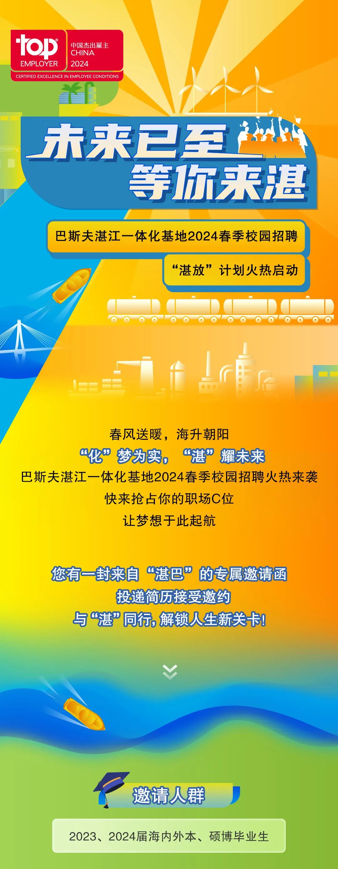 <p>tab</p>
<p>中国杰出雇主<br/>CHINA</p>
<p>EMPLOYER</p>
<p>2024</p>
<p>CERTIFIED EXCELLENCE IN EMPLOYEE CONDITIONS</p>
<p>木来已至</p>
<p>等你来湛</p>
<p>巴斯夫湛江一体化基地2024春季校园招聘</p>
<p>“湛放”计划火热启动</p>
<p>春风送暖,海升朝阳</p>
<p>“化”梦为实,<br/>“湛”耀未来</p>
<p>巴斯夫湛江一体化基地2024春季校园招聘火热来袭</p>
<p>快来抢占你的职场C位</p>
<p>让梦想于此起航</p>
<p>您有一封来自“湛巴”的专属邀请函</p>
<p>投递简历接受邀约</p>
<p>与“湛”同行,解锁人生新关卡!</p>
<p>邀请人群</p>
<p>2023、2024届海内外本、硕博毕业生</p>