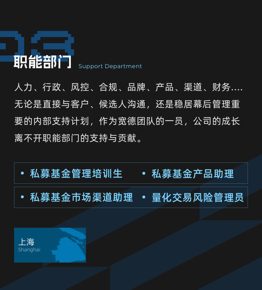 <p>职能部门</p>
<p>Support Department</p>
<p>人力、行政、风控、合规、品牌、产品、渠道、财务<br/>无论是直接与客户、候选人沟通，还是稳居幕后管理重<br/>要的内部支持计划，作为宽德团队的一员，公司的成长<br/>离不开职能部门的支持与贡献。</p>
<p>私募基金管理培训生</p>
<p>私募基金产品助理</p>
<p>私募基金市场渠道助理 .量化交易风险管理员</p>
<p>上海<br/>Shangha</p>

