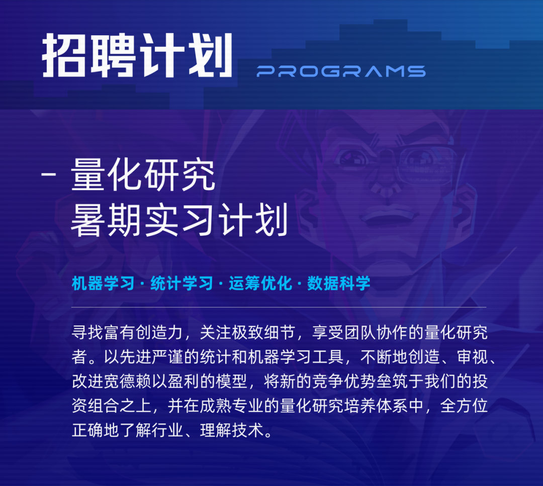 <p>招聘计划</p>
<p>P2OGRAMS</p>
<p>量化研究</p>
<p>暑期实习计划</p>
<p>机器学习.统计学习.运筹优化.数据科学</p>
<p>寻找富有创造力,关注极致细节,享受团队协作的量化研究<br/>者。以先进严谨的统计和机器学习工具,不断地创造、审视<br/>改进宽德赖以盈利的模型,将新的竞争优势垒筑于我们的投<br/>资组合之上,并在成熟专业的量化研究培养体系中,全方位<br/>正确地了解行业、理解技术。</p>