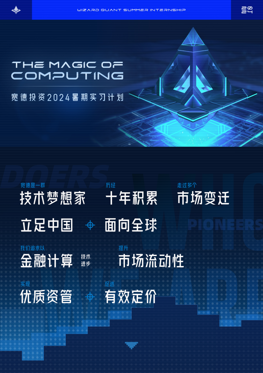 <p>WIZ ARD OL JANT SU JMM2R INT 2RNSH HIP2</p>
<p>THEMAGICC0F</p>
<p>COMPL JTING</p>
<p>宽德投资2024暑期实习计划</p>
<p>宽德是一群历经走过多个</p>
<p>技术梦想家十年积累市场变迁</p>
<p>立足中国申面向全球PIC NEERS</p>
<p>我们追求以提升</p>
<p>金融计算技术进步市场流动性</p>
<p>促进</p>
<p>优质资管电有效定 价</p>