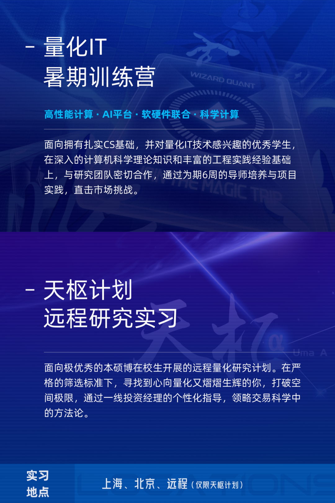 <p>量化IT</p>
<p>暑期训练营</p>
<p>WIZARD OUAN</p>
<p>高性能计算.AI平台.软硬件联合.科学计算</p>
<p>面向拥有扎实CS基础,并对量化IT技术感兴趣的优秀学生<br/>在深入的计算机科学理论知识和丰富的工程实践经验基础<br/>上,与研究团队密切合作,通过为期6周的导师培养与项目<br/>实践,直击市场挑战。</p>
<p>天枢计划</p>
<p>远程研究实习</p>
<p> </p>
<p>面向极优秀的本硕博在校生开展的远程量化研究计划。在严<br/>格的筛选标准下,寻找到心向量化又熠熠生辉的你,打破空<br/>间极限,通过一线投资经理的个性化指导,领略交易科学中<br/>的方法论。</p>
<p>实习</p>
<p>地点</p>
<p>上海、北京、远程(仅限天枢计划)</p>