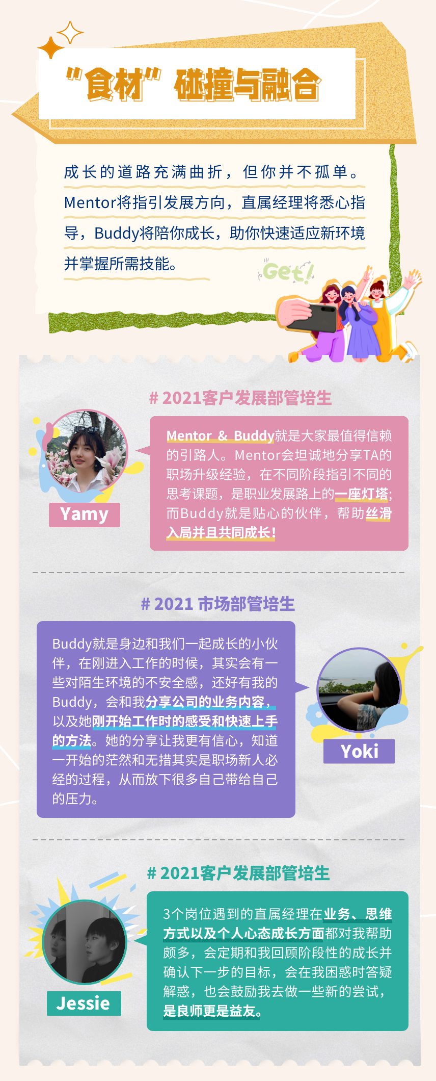 <p>“食材”碰撞与融合</p>
<p>成长的道路充满曲折，但你并不孤单。<br/>Mentor将指引发展方向，直属经理将悉心指<br/>导，Buddy将陪你成长，助你快速适应新环境<br/>并掌握所需技能。</p>
<p>#2021客户发展部管培生</p>
<p>Yamy</p>
<p>Mentor&Buddy就是大家最值得信赖<br/>的引路人。Mentor会坦诚地分享TA的<br/>职场升级经验，在不同阶段指引不同的<br/>思考课题，是职业发展路上的一座灯塔<br/>而Buddy就是贴心的伙伴，帮助丝滑<br/>入局并且共同成长</p>
<p>#2021市场部管培生</p>
<p>Buddy就是身边和我们一起成长的小伙<br/>伴，在刚进入工作的时候，其实会有一<br/>些对陌生环境的不安全感，还好有我的<br/>Buddy，会和我分享公司的业务内容，<br/>以及她刚开始工作时的感受和快速上手<br/>的方法。她的分享让我更有信心，知道<br/>一开始的茫然和无措其实是职场新人必<br/>经的过程，从而放下很多自己带给自己<br/>的压力。</p>
<p>Yoki</p>
<p># 2021客户发展部管培生</p>
<p>Jessie</p>
<p>3个岗位遇到的直属经理在业务、思维<br/>方式以及个人心态成长方面都对我帮助<br/>颇多，会定期和我回顾阶段性的成长并<br/>确认下一步的目标，会在我困惑时答疑<br/>解惑，也会鼓励我去做一些新的尝试，<br/>是良师更是益友。</p>
