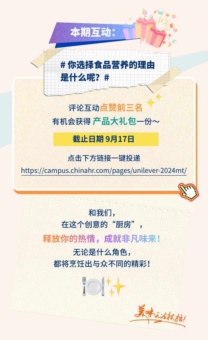<p>本期互动:</p>
<p>#你选择食品营养的理由<br/>是什么呢?#</p>
<p>评论互动点赞前三名</p>
<p>有机会获得产品大礼包一份~<br/>截止日期9月17日</p>
<p>点击下方链接一键投递</p>
<p>https://campus.chinahr.com/pages/unilever_2024mt/</p>
<p>和我们，</p>
<p>在这个创意的“厨房”，</p>
<p>释放你的热情，成就非凡味来!</p>
<p>无论是什么角色，</p>
<p>都将烹饪出与众不同的精彩!</p>
<p>吴味无报档括!</p>
