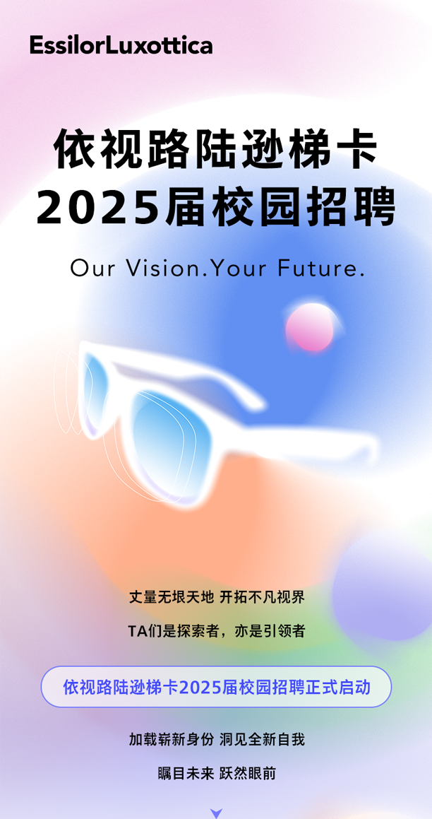 <p>EssilorLuxottica</p>
<p>依视路陆逊梯卡<br/>2025届校园招聘</p>
<p>Our Vision.Your Future.</p>
<p>丈量无垠天地 开拓不凡视界<br/>TA们是探索者，亦是引领者</p>
<p>依视路陆逊梯卡2025届校园招聘正式启动</p>
<p>加载崭新身份洞见全新自我<br/>瞩目未来跃然眼前</p>
