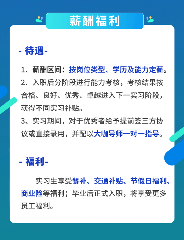 <p>薪酬福利</p>
<p>待遇</p>
<p>1、薪酬区间:按岗位类型、学历及能力定薪。<br/>2、入职后分阶段进行能力考核，考核结果按<br/>合格、良好、优秀、卓越进入下一实习阶段，<br/>获得不同实习补贴。</p>
<p>3、实习期间，对于优秀者给予提前签三方协<br/>议或直接录用，并配以大咖导师一对一指导。</p>
<p>福利-</p>
<p>实习生享受餐补、交通补贴、节假日福利、<br/>商业险等福利;毕业后正式入职，将享受更多<br/>员工福利。</p>
