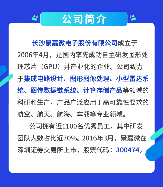 <p>公司简介</p>
<p>长沙景嘉微电子股份有限公司成立于<br/>2006年4月，是国内率先成功自主研发图形处<br/>理芯片(GPU)并产业化的企业。公司致力<br/>于集成电路设计、图形图像处理、小型雷达系<br/>统、图传数据链系统、计算存储产品等领域的<br/>科研和生产，产品广泛应用于高可靠性要求的<br/>航空、航天、航海、车载等专业领域。</p>
<p>公司拥有近1100名优秀员工，其中研发<br/>团队人数占比近70%。2016年3月，景嘉微在<br/>深圳证券交易所上市，股票代码:300474。</p>
