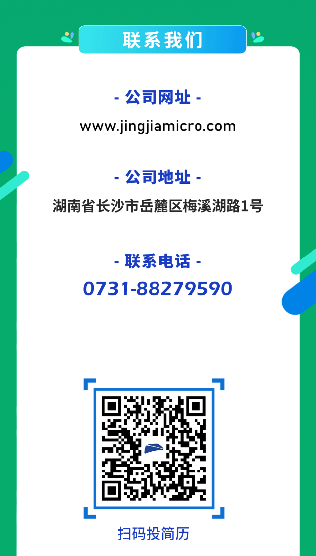 <p>2联系我们</p>
<p> 公司网址-</p>
<p>www.jingjiamicro.com</p>
<p> 公司地址-</p>
<p>湖南省长沙市岳麓区梅溪湖路1号</p>
<p>-联系电话-</p>
<p>0731-88279590</p>
<p>r.</p>
<p>L</p>
<p>扫码投简历</p>
