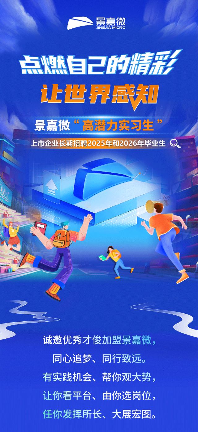 <p>景嘉微</p>
<p>点燃自己的精彩</p>
<p>让世界感知</p>
<p>景嘉微&ldquo;高潜力实习生&rdquo;</p>
<p>上市企业长期招聘2025年和2026年毕业生a</p>
<p>诚邀优秀才俊加盟景嘉微,</p>
<p>同心追梦、同行致远。</p>
<p>有实践机会、帮你观大势,</p>
<p>让你看平台、由你选岗位,</p>
<p>任你发挥所长、大展宏图。</p>

