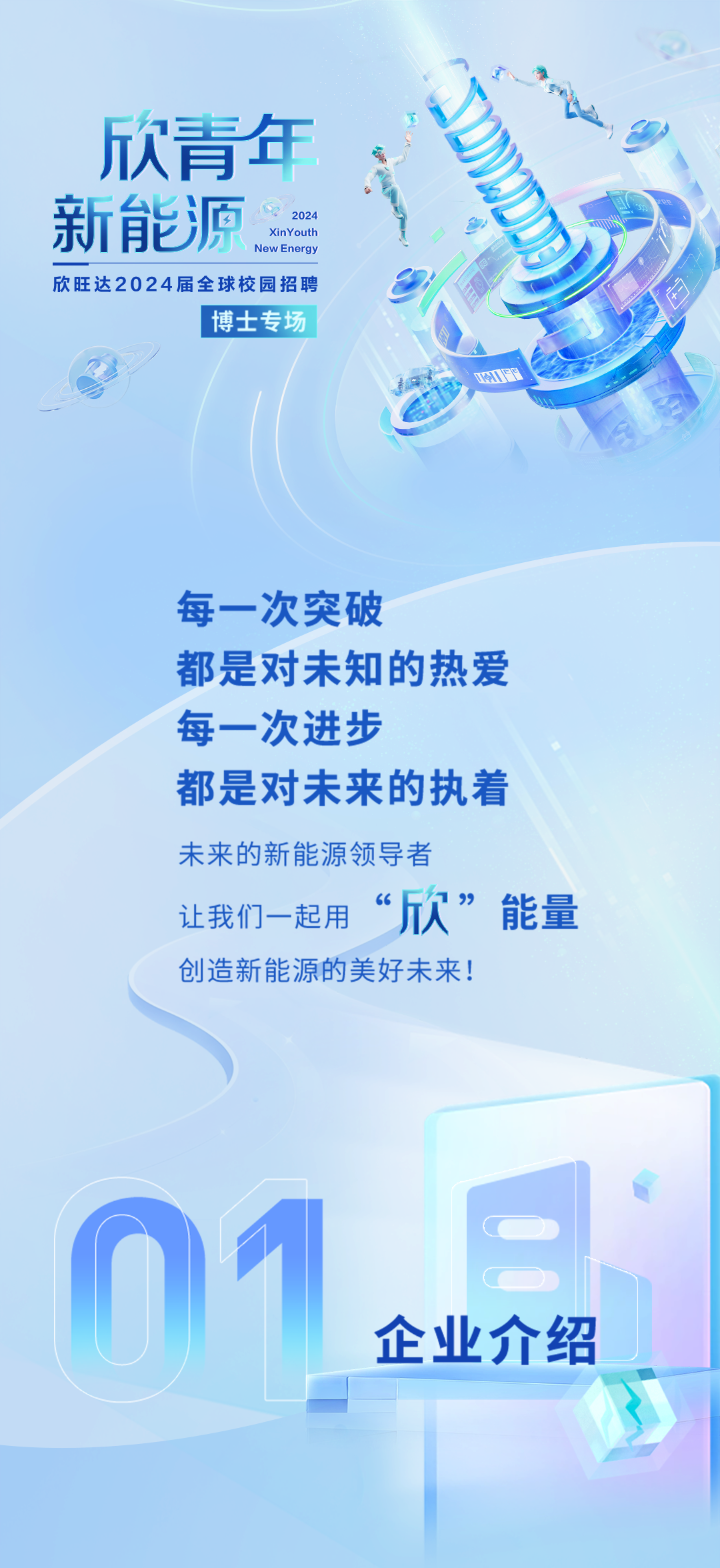 <p>欣青年</p>
<p>新能源New EnergyXinYouth2024</p>
<p>欣旺达2024届全球校园招聘</p>
<p>I博士专场</p>
<p>UHF</p>
<p>每一次突破</p>
<p>都是对未知的热爱</p>
<p>每一次进步</p>
<p>都是对未来的执着</p>
<p>未来的新能源领导者</p>
<p>让我们一起用“欣”能量</p>
<p>创造新能源的美好未来!</p>
<p>01</p>
<p>企业介绍</p>
