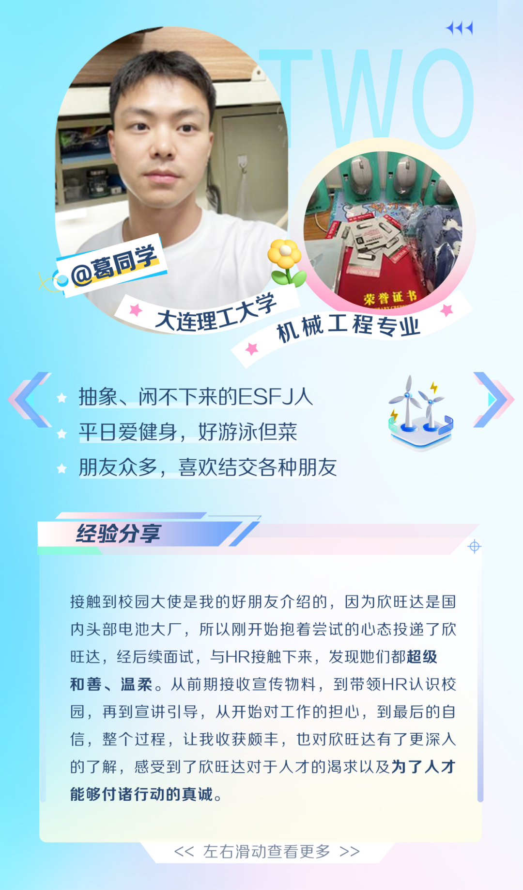 <p>@葛同学</p>
<p>荣誉证书</p>
<p>入连理工大学<br/>机械工程专业</p>
<p>抽象、闲不下来的ESFJ人<br/>平日爱健身，好游泳但菜</p>
<p>朋友众多，喜欢结交各种朋友</p>
<p>经验分享</p>
<p>8</p>
<p>接触到校园大使是我的好朋友介绍的，因为欣旺达是国<br/>内头部电池大厂，所以刚开始抱着尝试的心态投递了欣<br/>旺达，经后续面试，与HR接触下来，发现她们都超级<br/>和善、温柔。从前期接收宣传物料，到带领HR认识校<br/>园，再到宣讲引导，从开始对工作的担心，到最后的自<br/>信，整个过程，让我收获颇丰，也对欣旺达有了更深入<br/>的了解，感受到了欣旺达对于人才的渴求以及为了人才<br/>能够付诸行动的真诚。</p>
<p><< 左右滑动查看更多 >></p>
