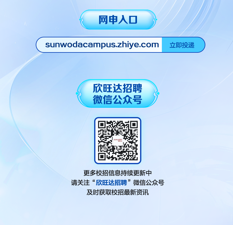 <p>网申入口</p>
<p>sunwodacampus.zhiye.com</p>
<p>立即投递</p>
<p>欣旺达招聘<br/>微信公众号</p>
<p>更多校招信息持续更新中</p>
<p>请关注“欣旺达招聘”微信公众号<br/>及时获取校招最新资讯</p>
