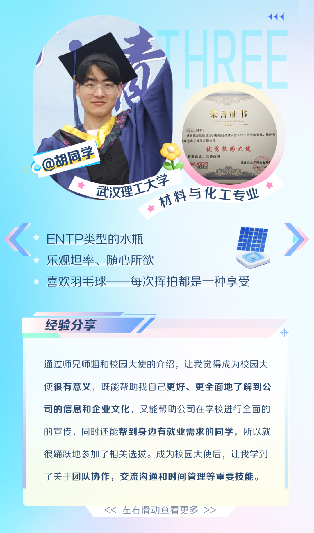 <p>+++</p>
<p>青</p>
<p>宋管证|5</p>
<p>_LH学:比业达电子量份有限公司感图你在政旺达2024届校园措聘宣传作中国空商表现,被评为</p>
<p>@胡同学WUDDA特发此述,以资菠唐优秀校园大使欧达山国心么通</p>
<p>大学</p>
<p>武汉理协料与化工专业</p>
<p><ENTP类型的水瓶》</p>
<p> 乐观坦率、随心所欲</p>
<p>喜欢羽毛球每次挥拍都是一种享受</p>
<p>经验分享?</p>
<p>中</p>
<p>通过师兄师姐和校园大使的介绍,让我觉得成为校园大</p>
<p>使很有意义,既能帮助我自己更好、更全面地了解到公</p>
<p>司的信息和企业文化,又能帮助公司在学校进行全面的</p>
<p>的宣传,同时还能帮到身边有就业需求的同学,所以就</p>
<p>很踊跃地参加了相关选拔。成为校园大使后,让我学到</p>
<p>了关于团队协作,交流沟通和时间管理等重要技能。</p>
<p><<左右滑动查看更多>></p>
