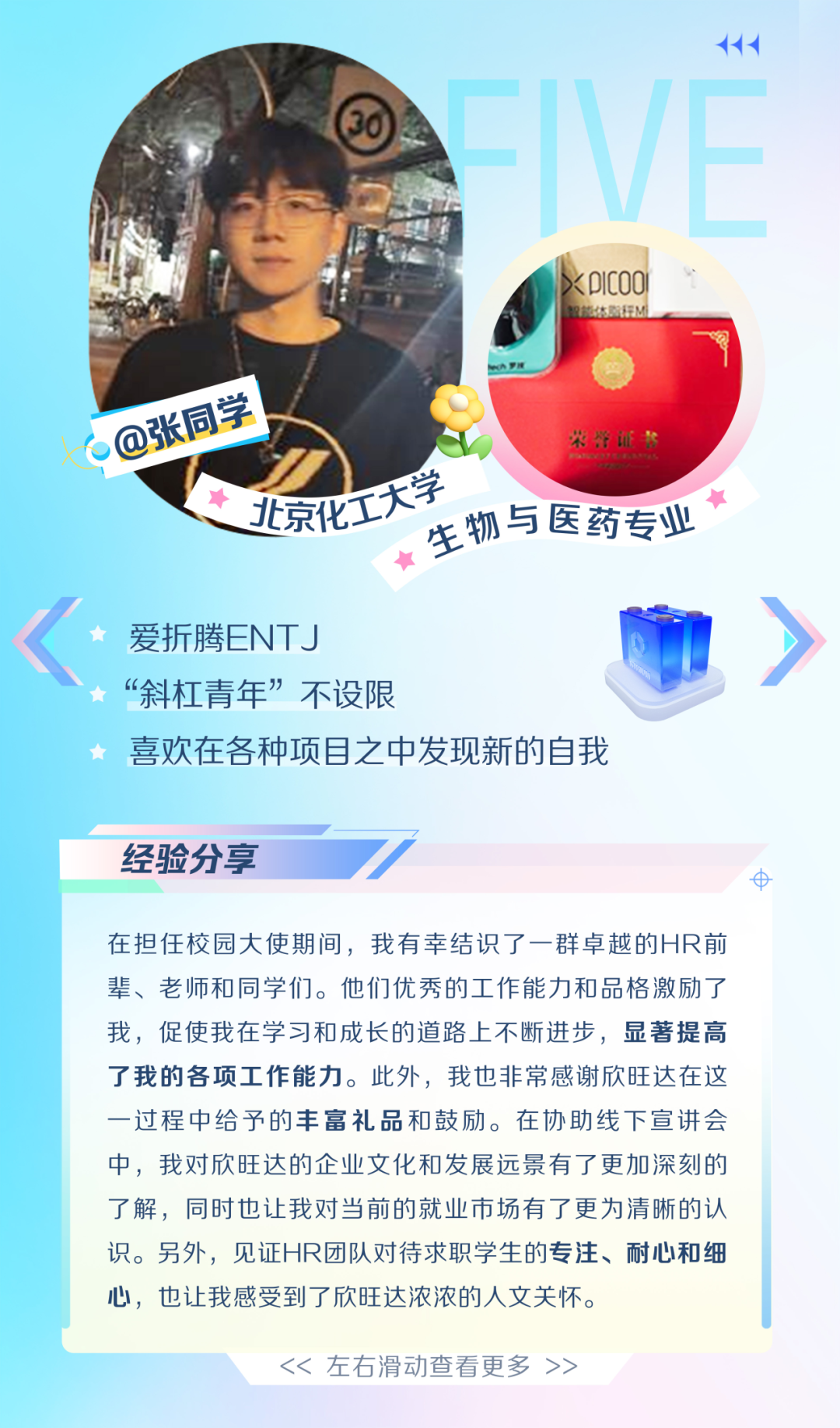 <p>ICOO</p>
<p>@张同学</p>
<p>学</p>
<p>北京化工大学</p>
<p>生物与医药专业</p>
<p>爱折腾ENTJ</p>
<p>&ldquo;斜杠青年&rdquo;不设限</p>
<p>喜欢在各种项目之中发现新的自我</p>
<p>经验分享</p>
<p>8</p>
<p>在担任校园大使期间，我有幸结识了一群卓越的HR前<br/>辈、老师和同学们。他们优秀的工作能力和品格激励了<br/>我，促使我在学习和成长的道路上不断进步，显著提高<br/>了我的各项工作能力。此外，我也非常感谢欣旺达在这<br/>一过程中给予的丰富礼品和鼓励。在协助线下宣讲会<br/>中，我对欣旺达的企业文化和发展远景有了更加深刻的<br/>了解，同时也让我对当前的就业市场有了更为清晰的认<br/>识。另外，见证HR团队对待求职学生的专注、耐心和细<br/>心，也让我感受到了欣旺达浓浓的人文关怀。</p>
<p><<左右滑动查看更多>></p>
