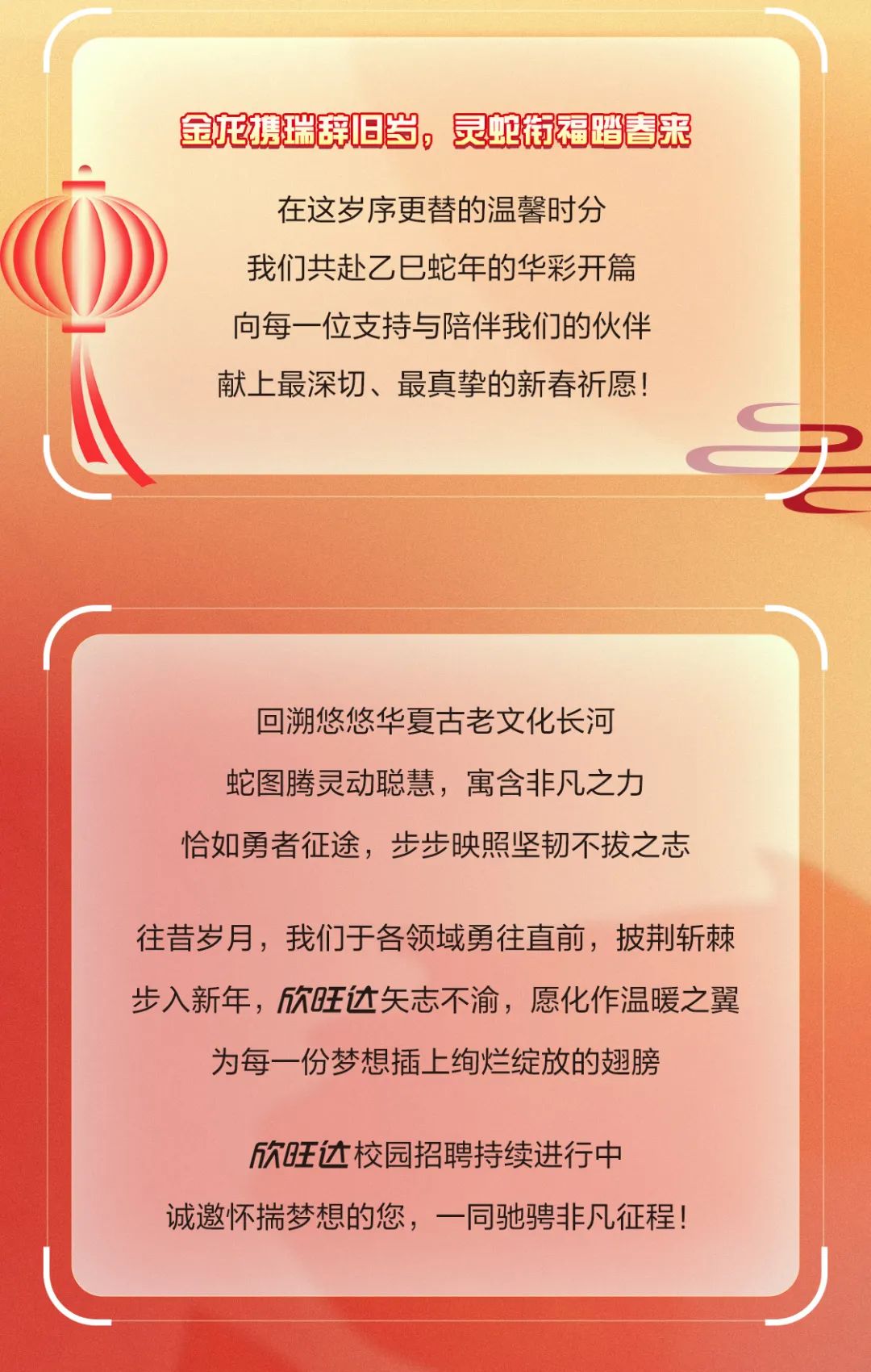 <p>金龙携瑞辞旧岁,灵蛇衔福踏春来</p>
<p>在这岁序更替的温馨时分</p>
<p>O我们共赴乙已蛇年的华彩开篇</p>
<p>向每一位支持与陪伴我们的伙伴</p>
<p>献.上最深切、最真挚的新春祈愿!</p>
<p>回溯悠悠华夏古老文化长河</p>
<p>蛇图腾灵动聪慧,寓含非凡之力</p>
<p>恰如勇者征途,步步映照坚韧不拔之志</p>
<p>往昔岁月,我们于各领域勇往直前,披荆斩棘</p>
<p>步入新年,欣旺达矢志不渝,愿化作温暖之翼</p>
<p>为每一份梦想插上绚烂绽放的翅膀</p>
<p>欣旺达校园招聘持续进行中</p>
<p>诚邀怀揣梦想的您,一同驰骋非凡征程!</p>
