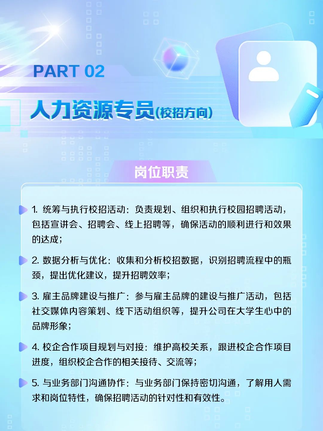 <p>PART 02</p>
<p>人力资源专员(校招方向</p>
<p>岗位职责</p>
<p>1.统筹与执行校招活动:负责规划、组织和执行校园招聘活动，<br/>包括宣讲会、招聘会、线上招聘等，确保活动的顺利进行和效果<br/>的达成;</p>
<p>2. 数据分析与优化:收集和分析校招数据，识别招聘流程中的瓶<br/>颈，提出优化建议，提升招聘效率，</p>
<p>3.雇主品牌建设与推广:参与雇主品牌的建设与推广活动，包括<br/>社交媒体内容策划、线下活动组织等，提升公司在大学生心中的<br/>品牌形象;</p>
<p>4.校企合作项目规划与对接:维护高校关系，跟进校企合作项目<br/>进度，组织校企合作的相关接待、交流等，</p>
<p>5.与业务部门沟通协作:与业务部门保持密切沟通，了解用人需<br/>求和岗位特性，确保招聘活动的针对性和有效性。</p>
