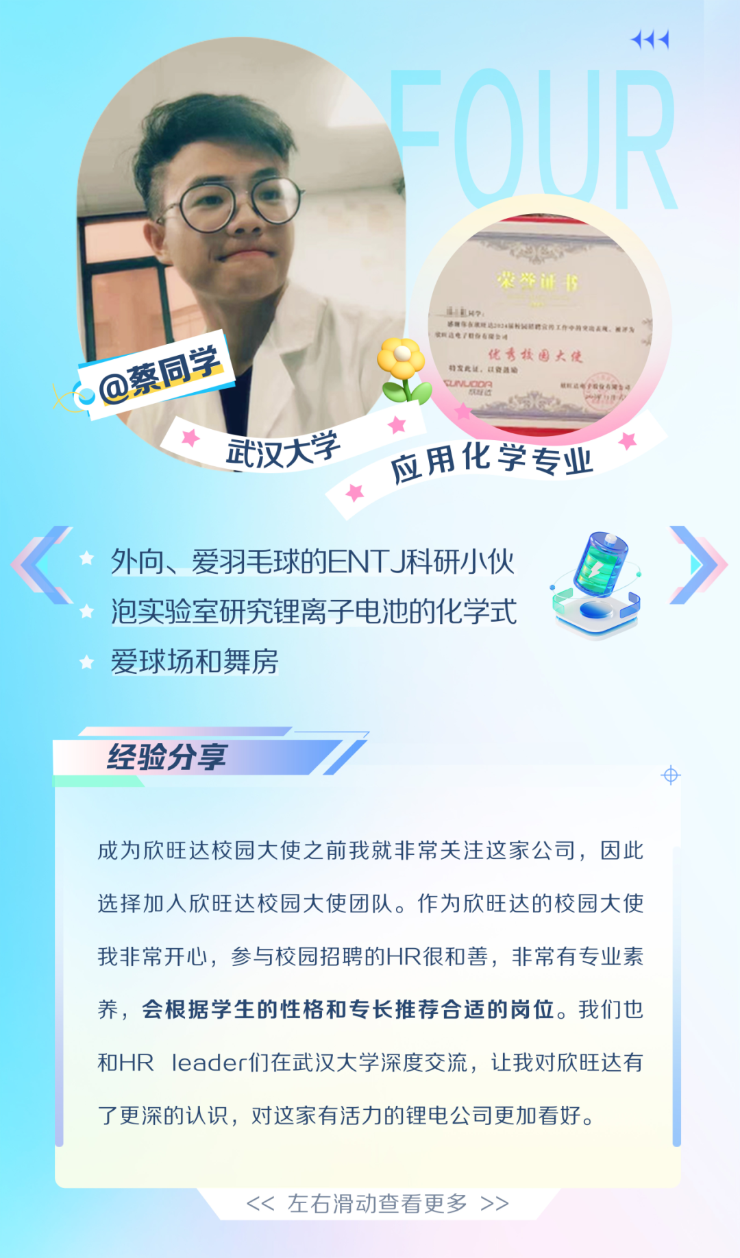 <p>@蔡同学</p>
<p>武汉大学</p>
<p>付<br/>OUR</p>
<p> </p>
<p>荣证书</p>
<p>咨理作在液所达2024</p>
<p>收联这电/职收有限处</p>
<p>优秀校园大使</p>
<p>档发此计、以向加:</p>
<p>UNUODY</p>
<p>0</p>
<p>应用化学专业</p>
<p>外向、爱羽毛球的ENTJ科研小伙<br/>泡实验室研究锂离子电池的化学式<br/>爱球场和舞房</p>
<p>经验分享</p>
<p>8</p>
<p>成为欣旺达校园大使之前我就非常关注这家公司，因此<br/>选择加入欣旺达校园大使团队。作为欣旺达的校园大使<br/>我非常开心，参与校园招聘的HR很和善，非常有专业素<br/>养，会根据学生的性格和专长推荐合适的岗位。我们也<br/>和HRleader们在武汉大学深度交流，让我对欣旺达有<br/>了更深的认识，对这家有活力的锂电公司更加看好。</p>
<p><<左右滑动查看更多>></p>
