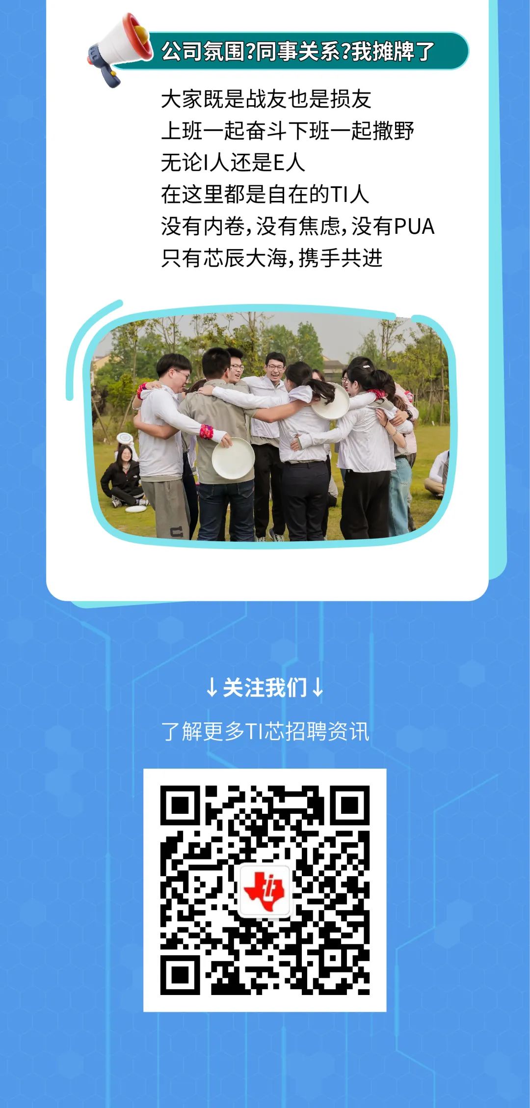 <p>公司氛围?同事关系?我摊牌了</p>
<p>大家既是战友也是损友</p>
<p>上班一起奋斗下班一起撒野<br/>无论I人还是E人</p>
<p>在这里都是自在的TI人</p>
<p>没有内卷,没有焦虑,没有PUA<br/>只有芯辰大海,携手共进</p>
<p>↓关注我们↓</p>
<p>了解更多TI芯招聘资讯</p>
