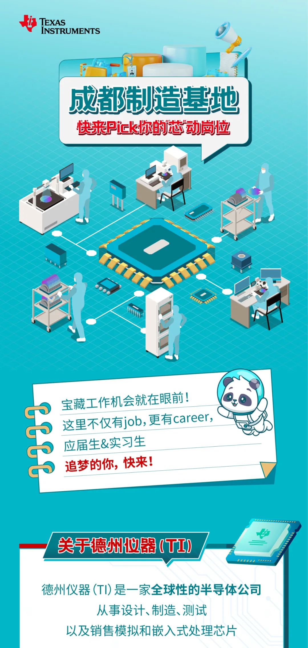 <p>TEXAS</p>
<p>INSTRUMENTS</p>
<p>成都制造基地<br/>快来Pick你的芯动岗位</p>
<p> </p>
<p>P<br/>宝藏工作机会就在眼前!</p>
<p>这里不仅有job,更有career,<br/>应届生&实习生</p>
<p>追梦的你，快来!</p>
<p>关于德州仪器(TI)</p>
<p>德州仪器(TI)是一家全球性的半导体公司</p>
<p>从事设计、制造、测试</p>
<p>以及销售模拟和嵌入式处理芯片</p>

