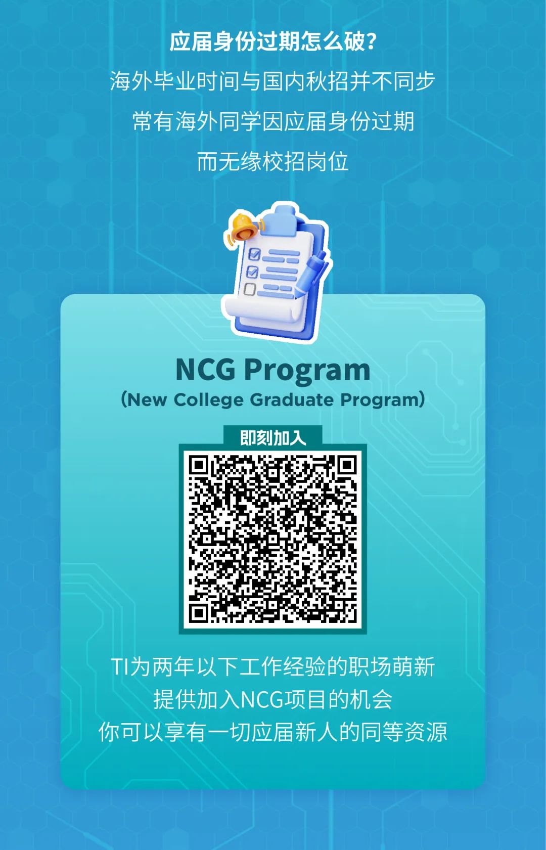 <p>应届身份过期怎么破?</p>
<p>海外毕业时间与国内秋招并不同步</p>
<p>常有海外同学因应届身份过期</p>
<p>而无缘校招岗位</p>
<p>三</p>
<p>NCG Program</p>
<p>(New College Graduate Program)</p>
<p>即刻加入</p>
<p>TI为两年以下工作经验的职场萌新<br/>提供加入NCG项目的机会</p>
<p>你可以享有一切应届新人的同等资源</p>
