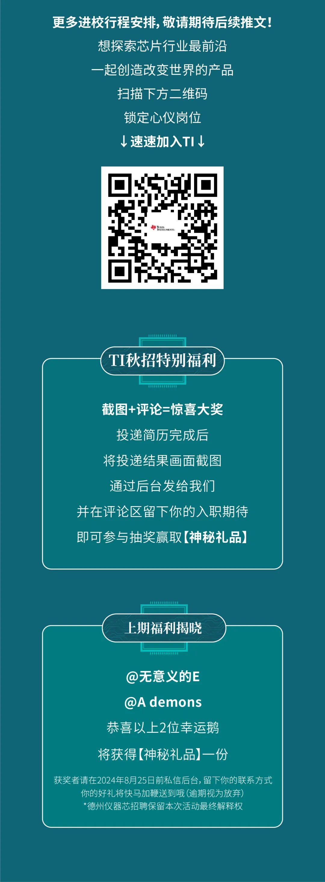 <p>更多进校行程安排，敬请期待后续推文!</p>
<p>想探索芯片行业最前沿<br/>起创造改变世界的产品<br/>扫描下方二维码</p>
<p>锁定心仪岗位</p>
<p>&darr;速速加入TI&darr;</p>
<p>TI秋招特别福利</p>
<p>截图+评论=惊喜大奖</p>
<p>投递简历完成后<br/>将投递结果画面截图<br/>通过后台发给我们</p>
<p>并在评论区留下你的入职期待<br/>即可参与抽奖赢取[神秘礼品)</p>
<p>上期福利揭晓</p>
<p>@无意义的E<br/>@A demons<br/>恭喜以上2位幸运鹅<br/>将获得[神秘礼品]一份</p>
<p>获奖者请在2024年8月25日前私信后台,留下你的联系方式</p>
<p>你的好礼将快马加鞭送到哦(逾期视为放弃)</p>
<p>*德州仪器芯招聘保留本次活动最终解释权</p>
