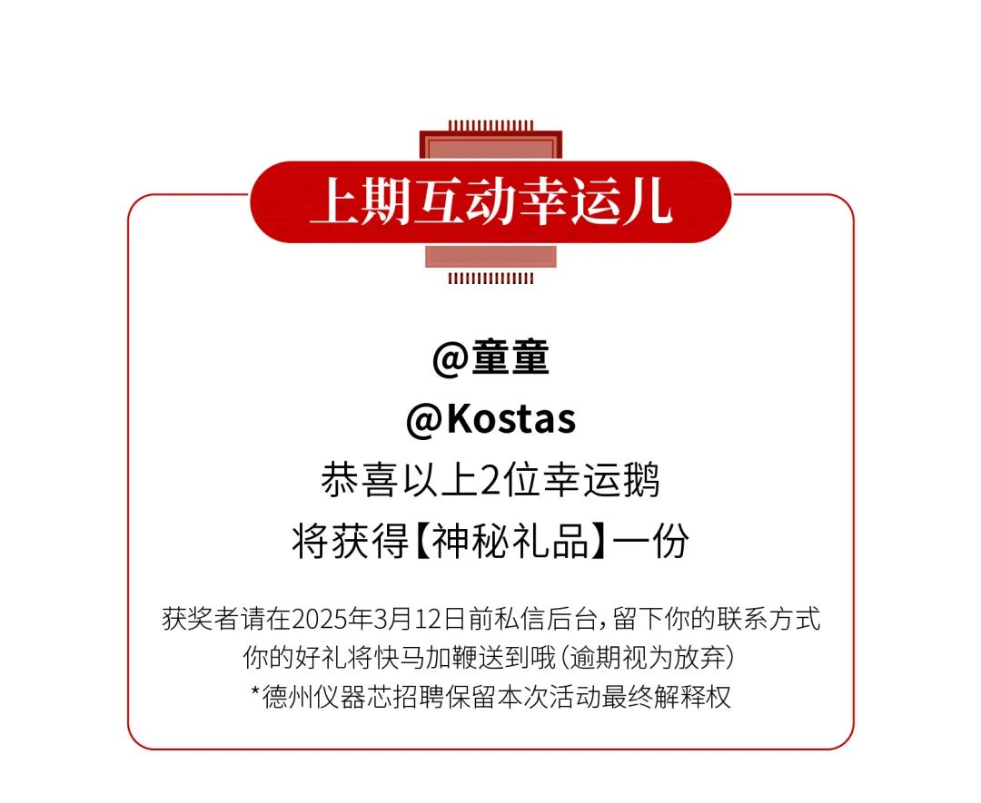 <p>上期互动幸运儿</p>
<p>@童童<br/>@Kostas</p>
<p>恭喜以上2位幸运鹅<br/>将获得[神秘礼品]一份</p>
<p>获奖者请在2025年3月12日前私信后台,留下你的联系方式</p>
<p>你的好礼将快马加鞭送到哦(逾期视为放弃)<br/>*德州仪器芯招聘保留本次活动最终解释权</p>
