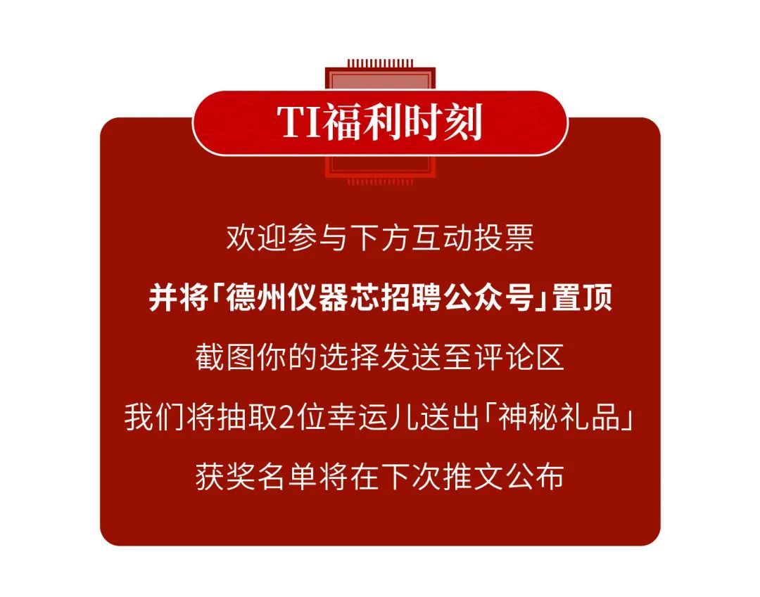 <p>IIWWWwww</p>
<p>TI福利时刻</p>
<p>TETTTTU</p>
<p>欢迎参与下方互动投票</p>
<p>并将「德州仪器芯招聘公众号j置顶</p>
<p>截图你的选择发送至评论区</p>
<p>我们将抽取2位幸运儿送出「神秘礼品」</p>
<p>获奖名单将在下次推文公布</p>
