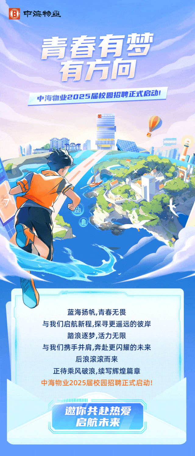 <p> 中海物业</p>
<p>青春有梦</p>
<p>有方向</p>
<p>中海物业2025届校园招聘正式启动</p>
<p>商</p>
<p>商</p>
<p>且</p>
<p>蓝海扬帆,青春无畏</p>
<p>与我们启航新程,探寻更遥远的彼岸</p>
<p>踏浪逐梦,活力无限</p>
<p>与我们携手并肩,奔赴更闪耀的未来</p>
<p>后浪滚滚而来</p>
<p>正待乘风破浪,续写辉煌篇章</p>
<p>中海物业2025届校园招聘正式启动!</p>
<p>I</p>
<p>邀1尔共赴热爱</p>
<p>启航未来</p>
