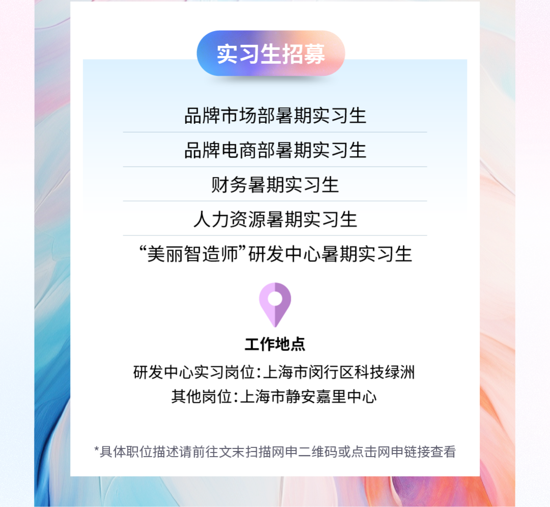 <p>实习生招募</p>
<p>品牌市场部暑期实习生<br/>品牌电商部暑期实习生</p>
<p>财务暑期实习生</p>
<p>人力资源暑期实习生</p>
<p>&ldquo;美丽智造师&rdquo;研发中心暑期实习生</p>
<p>工作地点</p>
<p>研发中心实习岗位:上海市闵行区科技绿洲<br/>其他岗位:上海市静安嘉里中心</p>
<p>*具体职位描述请前往文末扫描网申二维码或点击网申链接查看</p>

