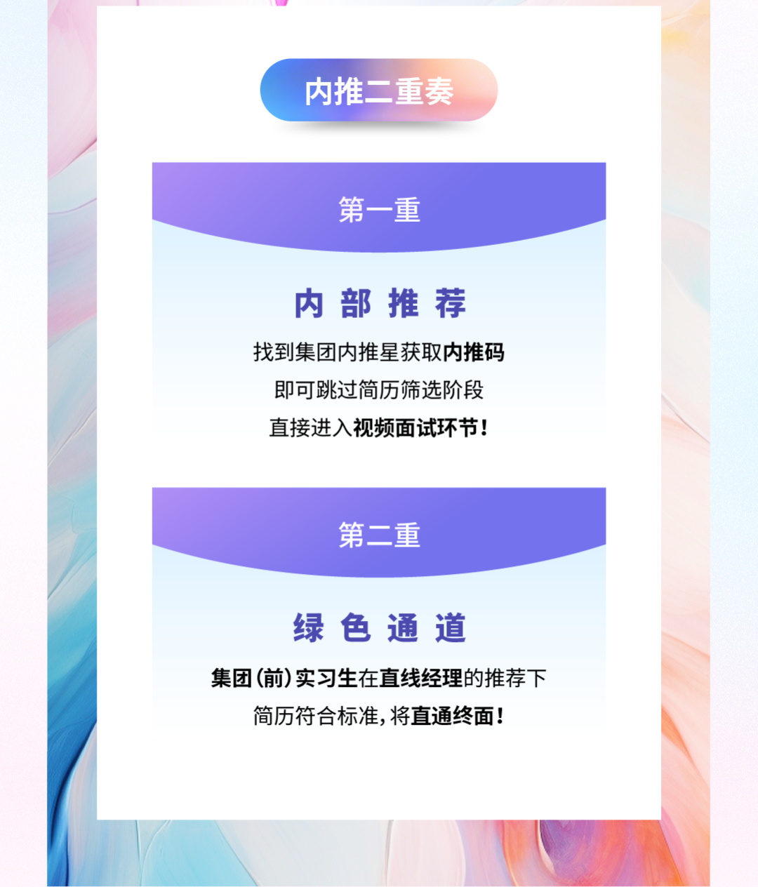 <p>内推二重奏</p>
<p>第一重</p>
<p>内部推荐<br/>找到集团内推星获取内推码<br/>即可跳过简历筛选阶段<br/>直接进入视频面试环节!</p>
<p>第二重</p>
<p>绿色通道</p>
<p>集团(前)实习生在直线经理的推荐下<br/>简历符合标准,将直通终面!</p>
